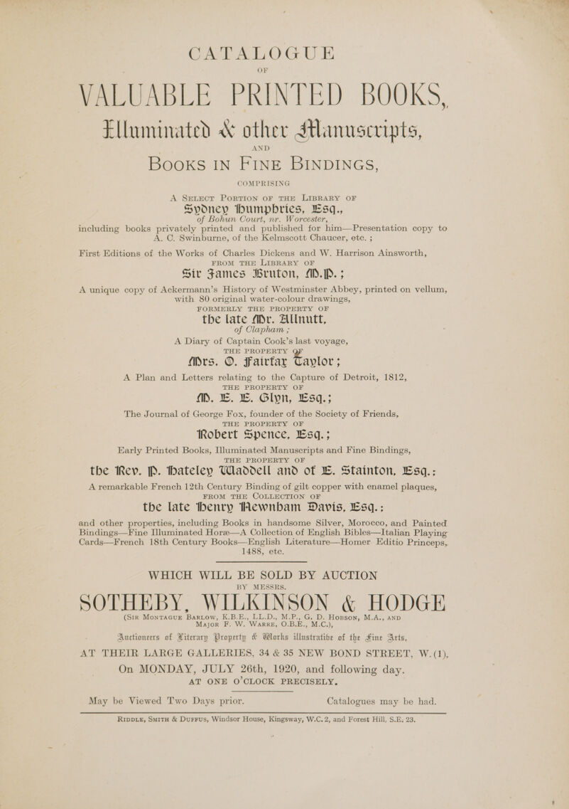 CATALOGUE VALUABLE PRINTED BOOKS, Elluminated &amp; other Manuscripts, Books IN FINE BINDINGS, COMPRISING A SEevLect PoRTION OF THE LIBRARY OF Sydney bhumpbries, Esq., of Bohun Court, nr. Worcester, including books privately printed and published for him—Presentation copy to A. C. Swinburne, of the Kelmscott Chaucer, ete. ; First Editions of the Works of Charles Dickens and W. Harrison Ainsworth, FROM THE LIBRARY OF Sir James Bruton, AD.P. ; A unique copy of Ackermann’s History of Westminster Abbey, printed on vellum, with 80 original water-colour drawings, FORMERLY THE PROPERTY OF the late Mr. Allnutt, of Clapham ; A Diary of Captain Cook’s last voyage, THE PROPERTY Mrs. ©. Fairfar Taylor: A Plan and Letters relating to the Capture of Detroit, 1812, THE PROPERTY OF MM. ©. ©. Glyn, £sq.; The Journal of George Fox, founder of the Society of Friends, THE PROPERTY OF Robert Spence, Esq.; Early Printed Books, Illuminated Manuscripts and Fine Bindings, THE PROPERTY OF the Rev. P. hateley Waddell and of LE. Stainton, Esq.: A remarkable French 12th Century Binding of gilt copper with enamel plaques, FROM THE COLLECTION OF the late henry Hewnbam Davis, Esq. ; and other properties, including Books in handsome Silver, Morocco, and Painted Bindings—Fine Illuminated Horze—A Collection of English Bibles—Italian Playing Cards—French 18th Century Books—English Literature—Homer Editio Princeps,. 1488, etc. WHICH WILL BE SOLD BY AUCTION BY MESSRS. SOTHEBY, WILKINSON &amp; HODGE (Str MonTaGuE Bartow, K.B.E., LL.D., M.P., G. D. Hopson, M.A., AND Major F. W. WarreE, O.B.E., M.C.), Auctioneers of Hiterary Property &amp; Wlorhs illustrative of the Hine Arts, AT THEIR LARGE GALLERIES, 34 &amp; 35 NEW BOND STREET, W.(1), On MONDAY, JULY 26th, 1920, and following day. AT ONE O'CLOCK PRECISELY. May be Viewed Two Days prior. Catalogues may be had. RipDLeE, Smitu &amp; Durrus, Windsor House, Kingsway, W.C.2, and Forest Hill, S.E; 23.