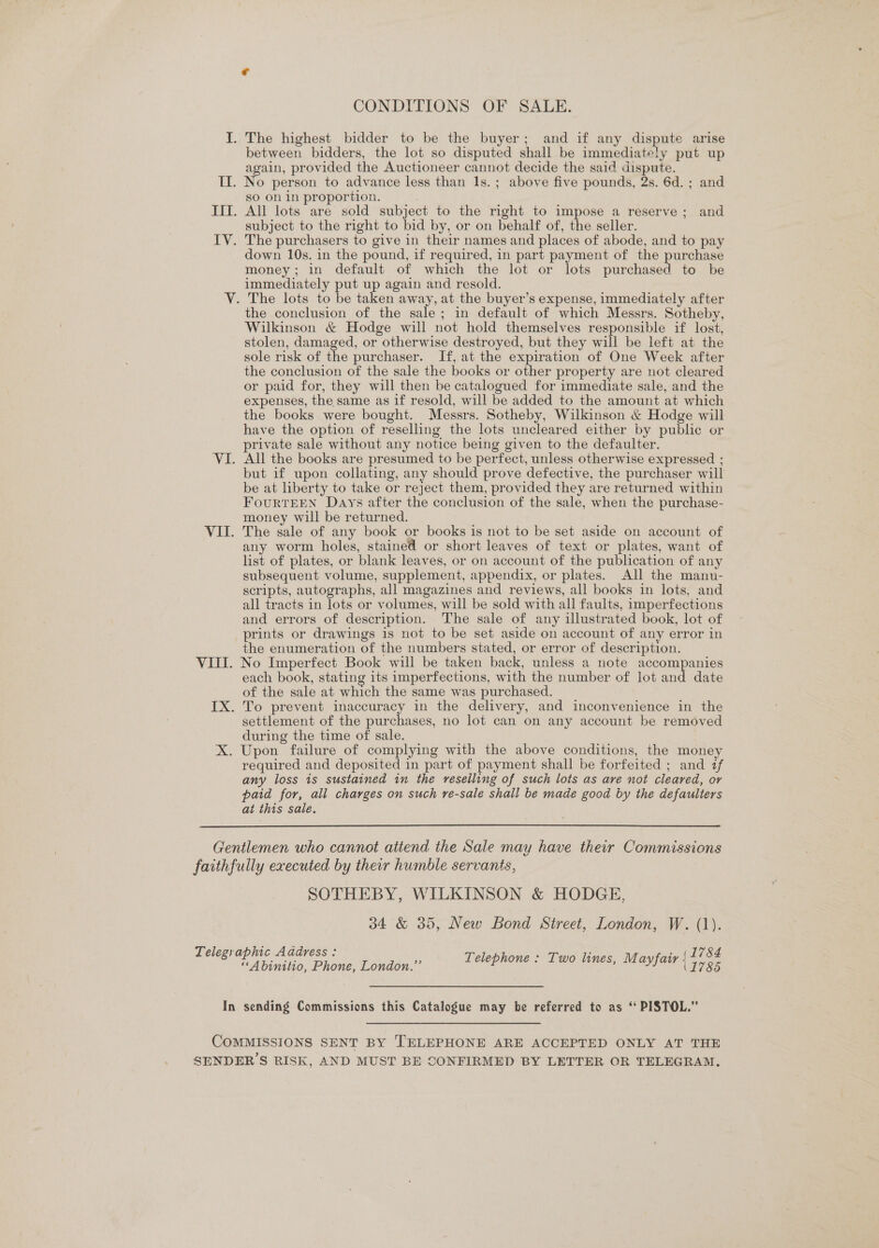 J. The highest bidder to be the buyer; and if any dispute arise between bidders, the lot so disputed shall be immediately put up again, provided the Auctioneer cannot decide the said dispute. IL. No person to advance less than 1s. ; above five pounds, 2s. 6d. ; and sO on in proportion. Iff. All lots are sold subject to the right to impose a reserve; and subject to the right to bid by, or on behalf of, the seller. IV. The purchasers to give in their names and places of abode, and to pay down 10s. in the pound, if required, in part payment of the purchase money; in default of which the lot or lots purchased to be immediately put up again and resold. V. The lots to be taken away, at the buyer’s expense, immediately after the conclusion of the sale; in default of which Messrs. Sotheby, Wilkinson &amp; Hodge will not hold themselves responsible if lost, stolen, damaged, or otherwise destroyed, but they will be left at the sole risk of the purchaser. If, at the expiration of One Week after the conclusion of the sale the books or other property are not cleared or paid for, they will then be catalogued for immediate sale, and the expenses, the same as if resold, will be added to the amount at which the books were bought. Messrs. Sotheby, Wilkinson &amp; Hodge will have the option of reselling the lots uncleared either by public or private sale without any notice being given to the defaulter. VI. All the books are presumed to be perfect, unless otherwise expressed ; but if upon collating, any should prove defective, the purchaser will be at liberty to take or reject them, provided they are returned within FourTEEN Days after the conclusion of the sale, when the purchase- money will be returned. VII. The sale of any book or books is not to be set aside on account of any worm holes, stained or short leaves of text or plates, want of list of plates, or blank leaves, or on account of the publication of any subsequent volume, supplement, appendix, or plates. All the manu- scripts, autographs, all magazines and reviews, all books in lots, and all tracts in lots or volumes, will be sold with all faults, imperfections and errors of description. The sale of any illustrated book, lot of prints or drawings is not to be set aside on account of any error in the enumeration of the numbers stated, or error of description. VIII. No Imperfect Book will be taken back, unless a note accompanies each book, stating its imperfections, with the number of lot and date of the sale at which the same was purchased. IX. To prevent inaccuracy in the delivery, and inconvenience in the settlement of the purchases, no lot can on any account be removed during the time of sale. X. Upon failure of complying with the above conditions, the money required and deposited in part of payment shall be forfeited ; and if any loss is sustained in the reselling of such lots as are not cleared, or paid for, all charges on such re-sale shall be made good by the defaulters at this sale.  Gentlemen who cannot attend the Sale may have their Commissions faithfully executed by their humble servants, SOTHEBY, WILKINSON &amp; HODGE, 34 &amp; 35, New Bond Street, London, W. (1). Telegraphic Address: ‘ . , (L784 “Abiniito. Phone Mendon.” Telephone « Two lines, Mayfair) =&gt; 9. In sending Commissions this Catalogue may he referred to as ‘‘ PISTOL.” COMMISSIONS SENT BY TELEPHONE ARE ACCEPTED ONLY AT THE SENDER’S RISK, AND MUST BE CONFIRMED BY LETTER OR TELEGRAM,