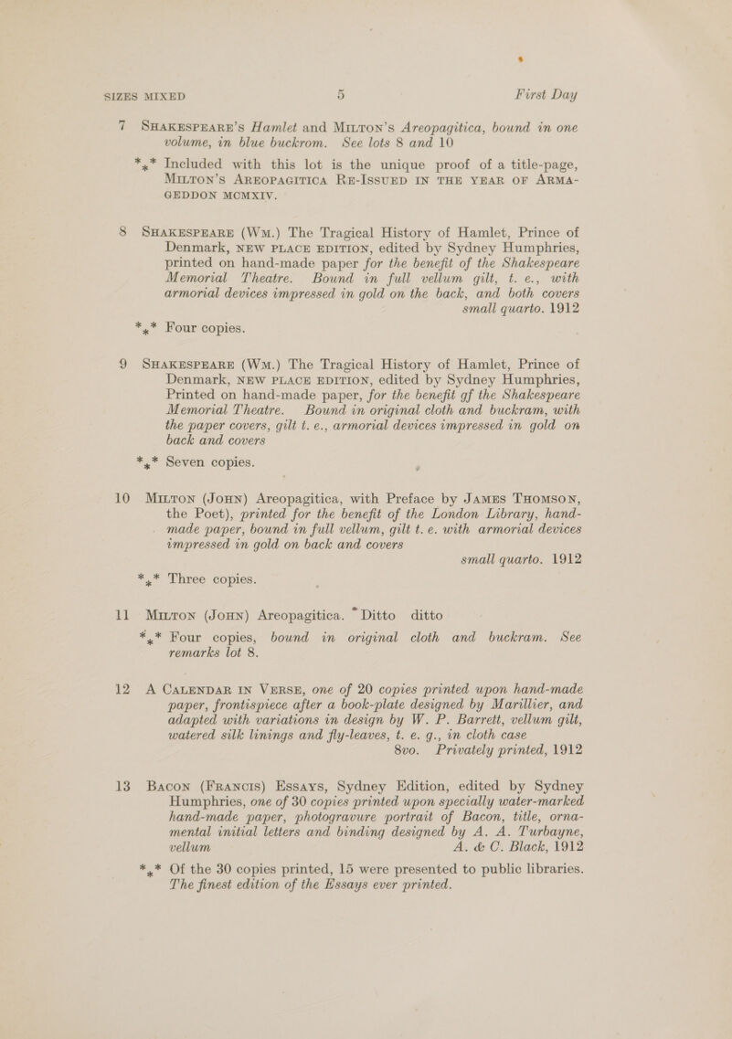 7 SHAKESPEARE’S Hamlet and Miuron’s Areopagitica, bound in one volume, in blue buckrom. See lots 8 and 10 *.* Included with this lot is the unique proof of a title-page, MittTon’s AREOPAGITICA RE-ISSUED IN THE YEAR OF ARMA- GEDDON MCMXIV. 8 SHAKESPEARE (Wm.) The Tragical History of Hamlet, Prince of Denmark, NEW PLACE EDITION, edited by Sydney Humphries, printed on hand-made paper for the benefit of the Shakespeare Memorial Theatre. Bound in full vellum gilt, t. e., with armorial devices impressed in gold on the back, and both covers small quarto. 1912 *,.* Four copies. 9 SHAKESPEARE (Wm.) The Tragical History of Hamlet, Prince of Denmark, NEW PLACE EDITION, edited by Sydney Humphries, Printed on hand-made paper, for the benefit gf the Shakespeare Memorial Theatre. Bound in original cloth and buckram, with the paper covers, gilt t. e., armorial devices impressed in gold on back and covers *.* Seven copies. 10 Mitron (Joun) Areopagitica, with Preface by JAMES THOMSON, the Poet), printed for the benefit of the London Library, hand- made paper, bound in full vellum, gilt t. e. with armorial devices impressed in gold on back and covers small quarto. 1912 * * Three copies. 11 Muitron (Jonn) Areopagitica. “Ditto ditto *.* Four copies, bound in original cloth and buckram. See remarks lot 8. 12 A CALENDAR IN VERSE, one of 20 copies printed upon hand-made paper, frontispiece after a book-plate designed by Marillier, and adapted with variations in design by W. P. Barrett, vellum gilt, watered silk linings and fly-leaves, t. e. g., in cloth case 8vo. Privately printed, 1912 13 Bacon (FRranots) Essays, Sydney Edition, edited by Sydney Humphries, one of 30 copies printed upon specially water-marked hand-made paper, photogravure portrait of Bacon, title, orna- mental initial letters and binding designed by A. A. Turbayne, vellum A. &amp; C. Black, 1912 *.* Of the 30 copies printed, 15 were presented to public libraries. The finest edition of the Hssays ever printed.