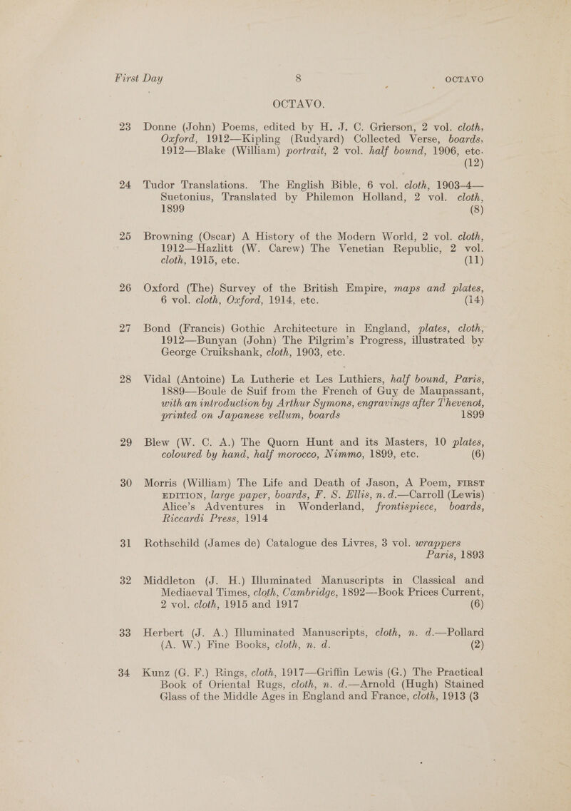 23 24 25 26 27 28 29 30 3l 32 33 34 OCTAVO. Donne (John) Poems, edited by H. J. C. Grierson, 2 vol. cloth, Oxford, 1912—Kipling (Rudyard) Collected Verse, boards, 1912—Blake (William) portrait, 2 vol. half bound, 1906, etc. (12) Tudor Translations. The English Bible, 6 vol. cloth, 1903-4— Suetonius, Translated by Philemon Holland, 2 vol. cloth, 1899 (3) Browning (Oscar) A History of the Modern World, 2 vol. cloth, 1912—Hazlitt (W. Carew) The Venetian Republic, 2 vol. cloth, 1915, etc. (11) Oxford (The) Survey of the British Empire, maps and plates, 6 vol. cloth, Oxford, 1914, ete. (14) Bond (Francis) Gothic Architecture in England, plates, cloth, 1912—Bunyan (John) The Pilgrim’s Progress, illustrated by George Cruikshank, cloth, 1903, etc. Vidal (Antoine) La Lutherie et Les Luthiers, half bound, Paris, 1889—Boule de Suif from the French of Guy de Maupassant, with an introduction by Arthur Symons, engravings after Thevenot, printed on Japanese vellum, boards 1899 Blew (W. C. A.) The Quorn Hunt and its Masters, 10 plates, coloured by hand, half morocco, Nimmo, 1899, etc. (6) Morris (William) The Life and Death of Jason, A Poem, FIRST EDITION, large paper, boards, F. S. Ellis, n.d.—Carroll (Lewis) Alice’s Adventures in Wonderland, frontispiece, boards, Riccardi Press, 1914 Rothschild (James de) Catalogue des Livres, 3 vol. wrappers Paris, 1893 Middleton (J. H.) Illuminated Manuscripts in Classical and Mediaeval Times, cloth, Cambridge, 1892—-Book Prices Current, 2 vol. cloth, 1915 and 1917 (6) Herbert (J. A.) Illuminated Manuscripts, cloth, n. d.—Pollard (A. W.) Fine Books, cloth, n. d. (2) Kunz (G. F.) Rings, cloth, 1917—Griffin Lewis (G.) The Practical Book of Oriental Rugs, cloth, n. d.—Arnold (Hugh) Stained