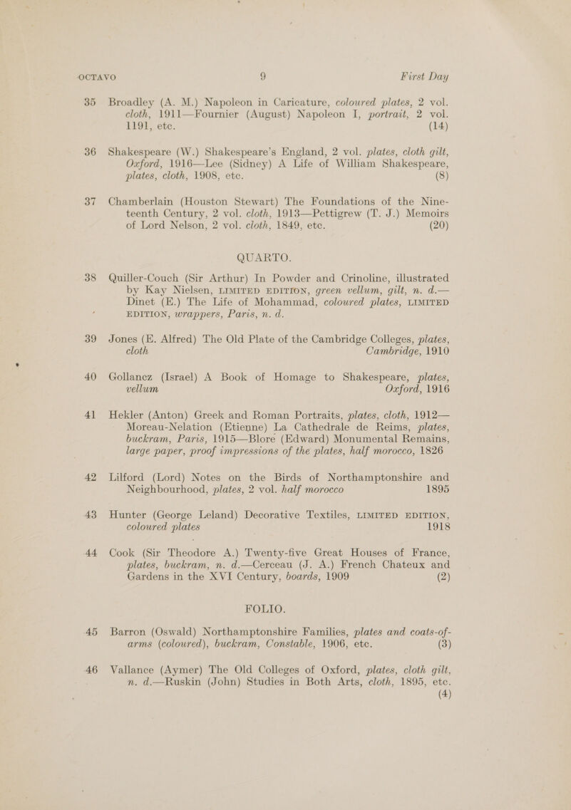 35 36 37 38 39 40 4] 42 43 44 45 46 Broadley (A. M.) Napoleon in Caricature, coloured plates, 2 vol. cloth, 1911—Fournier (August) Napoleon I, portrait, 2 vol. 1191, etc. (14) Shakespeare (W.) Shakespeare’s England, 2 vol. plates, cloth gilt, Oxford, 1916—Lee (Sidney) A Life of William Shakespeare, plates, cloth, 1908, ete. (8) Chamberlain (Houston Stewart) The Foundations of the Nine- teenth Century, 2 vol. cloth, 1913—Pettigrew (T. J.) Memoirs of Lord Nelson, 2 vol. cloth, 1849, ete. (20)  QUARTO. Quiller-Couch (Sir Arthur) In Powder and Crinoline, illustrated by Kay Nielsen, LIMITED EDITION, green vellum, gilt, n. d.— Dinet (E.) The Life of Mohammad, coloured plates, LIMITED EDITION, wrappers, Paris, n. d. Jones (Ei. Alfred) The Old Plate of the Cambridge Colleges, plates, cloth Cambridge, 1910 Gollanez (Israel) A Book of Homage to Shakespeare, plates, vellum Oxford, 1916 Hekler (Anton) Greek and Roman Portraits, plates, cloth, 1912— Moreau-Nelation (Etienne) La Cathedrale de Reims, plates, buckram, Paris, 1915—Blore (Edward) Monumental Remains, large paper, proof impressions of the plates, half morocco, 1826 Lilford (Lord) Notes on the Birds of Northamptonshire and Neighbourhood, plates, 2 vol. half morocco 1895 Hunter (George Leland) Decorative Textiles, LIMITED EDITION, coloured plates | 1918 Cook (Sir Theodore A.) Twenty-five Great Houses of France, plates, buckram, n. d.—Cerceau (J. A.) French Chateux and Gardens in the XVI Century, boards, 1909 (2) FOLIO. Barron (Oswald) Northamptonshire Families, plates and coats-of- arms (coloured), buckram, Constable, 1906, ete. (3) Vallance (Aymer) The Old Colleges of Oxford, plates, cloth gilt, n. d.—Ruskin (John) Studies in Both Arts, cloth, 1895, etc.