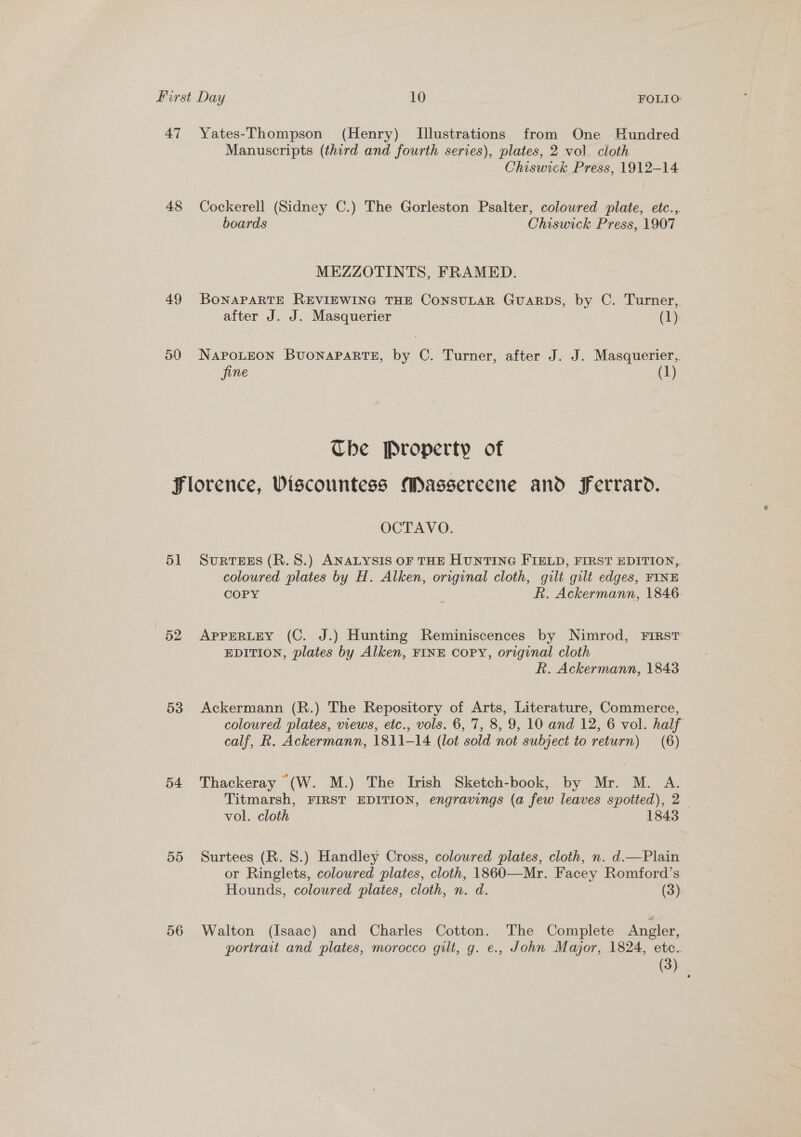 47 Yates-Thompson (Henry) [Illustrations from One Hundred Manuscripts (third and fourth series), plates, 2 vol. cloth Chiswick Press, 1912-14 48 Cockerell (Sidney C.) The Gorleston Psalter, coloured plate, etc., boards Chiswick Press, 1907 MEZZOTINTS, FRAMED. 49 BonapaRTE REVIEWING THE CoNSULAR GuaARDS, by C. Turner,. after J. J. Masquerier (1) 50 NAPOLEON BUONAPARTE, by C. Turner, after J. J. Masquerier,. fine (1) The Property of Florence, Wiscountess Massereene and Ferrarod. OCTAVO. 51 Surtees (R.S.) ANALYSIS oF THE HUNTING FIELD, FIRST EDITION, coloured plates by H. Alken, original cloth, gilt gilt edges, FINE COPY R. Ackermann, 1846 52 AppERLEY (C. J.) Hunting Reminiscences by Nimrod, FIRST EDITION, plates by Alken, FINE COPY, original cloth kh. Ackermann, 1843 53 Ackermann (R.) The Repository of Arts, Literature, Commerce, coloured plates, views, etc., vols. 6, 7, 8, 9, 10 and 12, 6 vol. half calf, R. Ackermann, 1811-14 (lot sold not subject to return) (6) 54 Thackeray “(W. M.) The Irish Sketch-book, by Mr. M. A. Titmarsh, FIRST EDITION, engravings (a few leaves spotted), 2 vol. cloth 1843 55 Surtees (R. 8.) Handley Cross, coloured plates, cloth, n. d.—Plain or Ringlets, coloured plates, cloth, 1860—Mr. Facey Romford’s Hounds, coloured plates, cloth, n. d. (3) 56 Walton (Isaac) and Charles Cotton. The Complete Angler, portrait and plates, morocco gilt, g. e., John Major, 1824, etc. (3)