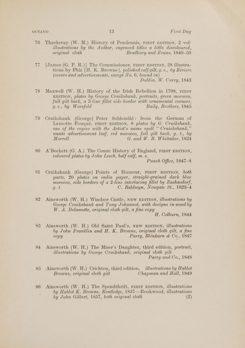76 77 78 80 81 82 83 84 85 86 Thackeray (W. M.) History of Pendennis, FIRST EDITION, 2 vol- illustrations by the Author, engraved titles a little discoloured, original cloth Bradbury and Evans, 1849-50 [James (G. P. R.)] The Commissioner, FIRST EDITION, 28 illustra- tions by Phiz [H. K. Browne], polished calf gilt, g.e., by Riviere (covers and advertisements, except No. 6, bound in) Dublin, W. Curry, 1843 Maxwell (W. H.) History of the Irish Rebellion in 1798, First EDITION, plates by George Cruikshank, portraits, green morocco, full gilt back, a 3-line fillet side border with ornamental corners, g.e., by Worsfold Baily, Brothers, 1845 Cruikshank (George) Peter Schlemihl: from the German of Lamotte Fouqué, FIRST EDITION, 8 plates by G. Cruikshank, one of the copies with the Artist's name spelt “ Cruickshank,” wants advertisement leaf, red morocco, full gilt back, g. t., by Morrell G.and W. B. Whittaker, 1824 A’Beckett (G. A.) The Comic History of England, FIRST EDITION, coloured plates by John Leech, half calf, m. e. Punch Office, 1847-8 Cruikshank (George) Points of Humour, FIRST EDITION, both parts, 20 plates on india paper, straight-grained dark blue morocco, side borders of a 2-line interlacing fillet by Zaehnsdorf, Bet. C. Baldwyn, Newgate St., 1823-4 Ainsworth (W. H.) Windsor Castle, NEW EDITION, tlustrations by George Cruikshank and Tony Johannot, with designs in wood by W. A. Delamotte, original cloth gilt, a fine copy H. Colburn, 1844 Ainsworth (W. H.) Old Saint Paul’s, NEw EDITION, 2lustrations by John Franklin and H. K. Browne, original cloth gilt, a fine copy Parry, Blenkarn &amp; Co., 1847 Ainsworth (W. H.) The Miser’s Daughter, third edition, portrait, illustrations by George Cruikshank, original cloth gilt Parry and Co., 1848 Ainsworth (W.H.) Crichton, third edition, illustrations by Hablot Browne, original cloth gilt Chapman and Hall, 1849 Ainsworth (W. H.) The Spendthrift, First EDITION, illustrations by Hablot K. Browne, Routledge, 1857—Rookwood, illustrations