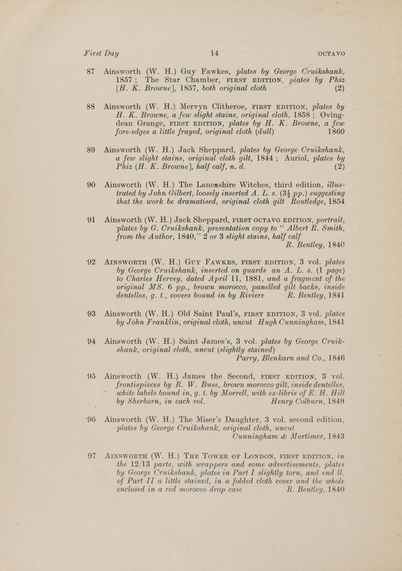 87 Ainsworth (W. H.) Guy Fawkes, plates by George Cruikshank, 1857; The Star Chamber, FIRST EDITION, pilates by Phiz [H. K. Browne], 1857, both original cloth (2) 88 Ainsworth (W. H.) Mervyn Clitheroe, FIRST EDITION, plates by H. K. Browne, a few slight stains, original cloth, 1858 ; Oving- dean Grange, FIRST EDITION, plates by H. K. Browne, a few fore-edges a little frayed, original cloth (dull) 1860 89 Ainsworth (W. H.) Jack Sheppard, plates by George Cruikshank, a few slight stains, original cloth Jae 1844 ; Auriol, plates by Phiz (H. K. Browne], half calf, n. (2) 90 Ainsworth (W. H.) The Lancashire Witches, third edition, dlus- trated by John Gilbert, loosely inserted A. L. s. (34 pp.) suggesting that the work be dramatised, original cloth gilt Routledge, 1854 91 Ainsworth (W. H.) Jack Sheppard, FIRST OCTAVO EDITION, portrait, plates by G. Cruikshank, presentation copy to “* Albert R. Smith, from the Author, 1840,” 2 or 3 slight stains, half calf kh. Bentley, 1840 92 AtnswortH (W. H.) Guy FAWKES, FIRST EDITION, 3 vol. plates by George Cruikshank, inserted on guards an A. L. s. (1 page) to Charles Hervey, dated April 11, 1881, and a fragment of the original MS. 6 pp., brown morocco, panelled gilt backs, inside dentelles, g. t., covers bound in by Riviere R. Bentley, 1841 93 Ainsworth (W. H.) Old Saint Paul’s, Frrst EDITION, 3 vol. plates by John Franklin, original cloth, uncut Hugh Cunningham, 1841 94 Ainsworth (W. H.) Saint James’s, 3 vol. plates by George Cruik- shank, original cloth, uncut (slightly stained) Parry, Blenkarn and Co., 1846 95 Ainsworth (W. H.) James the Second, FIRST EDITION, 3 vol. frontispreces by R. W. Buss, brown morocco gilt, inside dentelles, white labels bound in, g. t. by Morrell, with ex-libris of EZ. H. Hill by Sherborn, in each vol. Henry Colburn, 1849 96 Ainsworth (W. H.) The Miser’s Daughter, 3 vol. second edition, plates by George Cruikshank, original cloth, uncut Cunningham &amp; Mortimer, 1843 97 ArnsworTtH (W. H.) Tur Towsr or LONDON, FIRST EDITION, 1” the 12/13 parts, with wrappers and some advertisements, plates by George Cruikshank, plates in Part I slightly torn, and end Il. of Part II a little stained, in a folded cloth cover and the whole enclosed in a red morocco drop case kh. Bentley, 1840