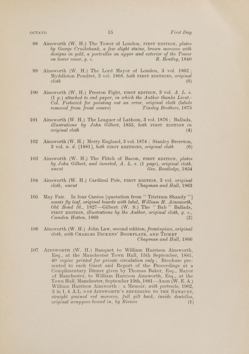 98 99 100 101 102 103 104 105 106 107 Ainsworth (W. H.) The Tower of London, FIRST EDITION, plates by George Cruikshank, a few slight stains, brown morocco with designs in gold, a portcullis on wpper and exterior of the Tower on lower cover, q. @. R. Bentley, 1840 Ainsworth (W. H.) The Lord Mayor of London, 3 vol. 1862 ; Myddleton Pomfret, 3 vol. 1868, both FIRST EDITIONS, original cloth (6) Ainsworth (W. H.) Preston Fight, rrrst EDITION, 3 vol. A. L. s. (1 p.) attached to end paper, in which the Author thanks Lieut.- Col. Fishwick for pointing out an error, original cloth (labels removed from front covers) Tinsley Brothers, 1875 Ainsworth (W. H.) The Leaguer of Lathom, 3 vol. 1876; Ballads, illustrations by John Gilbert, 1855, both FIRST EDITION in original cloth (4) Ainsworth (W. H.) Merry England, 3 vol. 1874 ; Stanley Brereton, | 3 vol. n. d. [1881], both FIRST EDITIONS, original cloth (6) Ainsworth (W. H.) The Flitch of Bacon, FIRST EDITION, plates by John Gilbert, and inserted, A. L. s. (1 page), original cloth, uncut Geo. Routledge, 1854 Ainsworth (W. H.) Cardinal Pole, rrrst EDITION, 3 vol. original cloth, uncut Chapman and Hall, 1863 May Fair. In four Cantos [quotation from “‘ Tristram Shandy ”’| wants fly leaf, original boards with label, William H. Ainsworth, Old Bond St., 1827—Gilbert (W. 8.) The “ Bab” Ballads, FIRST EDITION, illustrations by the Author, original cloth, g. e., Camden Hotten, 1869 (2) Ainsworth (W. H.) John Law, second edition, frontispiece, original cloth, with CHARLES DICKENS’ BOOKPLATE, AND TICKET Chapman and Hall, 1866 AtInswortH (W. H.) Banquet to William Harrison Ainsworth, Esq., at the Manchester Town Hall, 15th September, 1881, 40 copies printed for private circulation only ; Brochure pre- sented to each Guest and Report of the Proceedings at a Complimentary Dinner given by Thomas Baker, Esq., Mayor of Manchester, to William Harrison Ainsworth, Esq., at the Town Hall, Manchester, September 15th, 1881—Axon (W. E. A.) William Harrison Ainsworth: a Memoir, with portraits, 1902, 3 inl,4 A.L.sor AINSWORTH’S REFERRING TO THE BANQUET, straight grained red morocco, full gilt back, inside dentelles, original wrappers bound in, by Riviere (1)