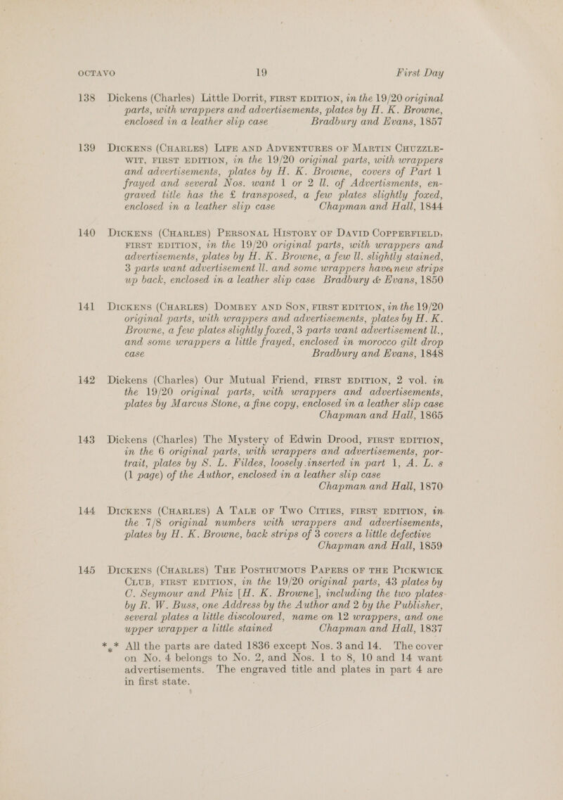 138 139 140 141 142 143 144 145 Dickens (Charles) Little Dorrit, First EDITION, in the 19/20 original parts, with wrappers and advertisements, plates by H. K. Browne, enclosed in a leather slup case Bradbury and Evans, 1857 DICKENS (CHARLES) LIFE AND ADVENTURES OF MARTIN CHUZZLE- WIT, FIRST EDITION, in the 19/20 original parts, with wrappers and advertisements, plates by H. K. Browne, covers of Part 1 frayed and several Nos. want 1 or 2 ll. of Advertisments, en- graved title has the £ transposed, a few plates slightly foxed, enclosed in a leather slip case Chapman and Hall, 1844 DIcKENS (CHARLES) PERSONAL HISTORY OF DAVID COPPERFIELD; FIRST EDITION, 7” the 19/20 original parts, with wrappers and advertisements, plates by H. K. Browne, a few ll. slightly stained, 3 parts want advertisement ll. and some wrappers havea new strips up back, enclosed in a leather slup case Bradbury &amp; Evans, 1850 DICKENS (CHARLES) DOMBEY AND SON, FIRST EDITION, in the 19/20 original parts, with wrappers and advertisements, plates by H. K. Browne, a few plates slightly foxed, 3 parts wani advertisement ll., and some wrappers a litile frayed, enclosed in morocco gilt drop case Bradbury and Evans, 1848 Dickens (Charles) Our Mutual Friend, FrRST EDITION, 2 vol. in the 19/20 original parts, with wrappers and advertisements, plates by Marcus Stone, a fine copy, enclosed in a leather slip case Chapman and Hall, 1865. Dickens (Charles) The Mystery of Edwin Drood, FIRST EDITION, in the 6 original parts, with wrappers and advertisements, por- trait, plates by S. L. Fildes, loosely .inserted in part 1, A. L. s (1 page) of the Author, enclosed in a leather slip case Chapman and Hall, 1870 DickENS (CHARLES) A TALE oF Two CITIES, FIRST EDITION, in. the 7/8 original numbers with wrappers and advertisements, plates by H. K. Browne, back strips of 3 covers a little defective Chapman and Hall, 1859 DICKENS (CHARLES) THE PosTHUMOUS PAPERS OF THE PICKWICK CLUB, FIRST EDITION, in the 19/20 original parts, 43 plates by C. Seymour and Phiz |H. K. Browne], including the two plates. by Rk. W. Buss, one Address by the Author and 2 by the Publisher, several plates a little discoloured, name on 12 wrappers, and one upper wrapper a little stained Chapman and Hall, 1837 ,* All the parts are dated 1836 except Nos.3and 14. The cover on No. 4 belongs to No. 2, and Nos. | to 8, 10 and 14 want advertisements. The engraved title and plates in part 4 are in first state. /