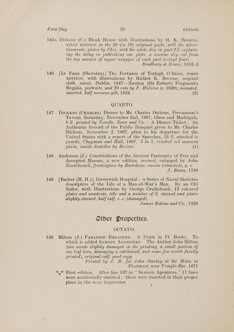 145a Dickens (C.) Bleak House with illustrations by H. K. Browne, FIRST EDITION in the 20 (in 19) original parts, with the adver- tisements, plaies by Phiz, with the white slip in part IX explain- ung the delay in publishing one plate, a narrow slip cut from the top margin of upper wrapper of each part (except four) Bradbury &amp; Evans, 1852-3 146 [Le Fanu (Sheridan)] The Fortunes of Torlogh O’Brien, First EDITION, with illustrations by Hablot K. Browne, original cloth, uncut, Dublin, 1847—-Nauton (Sir Robert) Fragmenta Regalia, portraits, and 20 cuts by F. Hulsius (c. 1630), mounted, enserted, half morocco gilt, 1824 (2) QUARTO. 147 Dickens (CHARLES) Dinner to Mr. Charles Dickens, Freemason’s Tavern, Saturday, November 2nd, 1867, Glees and Madrigals, 6 Il. printed by Novello, Ewer and Co.; A Dinner Ticket ; An Authentic Record of the Public Banquet given to Mr. Charles Dickens, November 2, 1867, prior to his departure for the United States with a report of the Speeches, 16 Il. attached to guards, Chapman and Hall, 1867, 3 in 1, crushed red morocco plain, inside dentelles by Riviere (1) 148 Anderson (J.) Constitutions of the Ancient Fraternity of Free and Accepted Masons, a new edition, revised, enlarged by John Noorthouck, frontispiece by Bartolozzi, russia (rebacked), y. e. J. Rozea, 1784 149 [Barker (M. H.)| Greenwich Hospital: a Series of Naval Sketches descriptive of the Life of a Man-of-War’s Man. By an Old Sailor, with Illustrations by George Cruikshank, 12 coloured plates and woodcuts, title and a number of ll. stained and plates slightly stained, half calf, s. e. (damaged) James Robins and Co., 1826 Otber Properties. OCTAVO. 150 Milton (J.) Parapis—E Recgatnep. A Porm in IV Books. To which is added Samson Aconistes. The Author John Milton (two words slightly damaged in the printing, a small portion of one leaf torn, damaging a catchword, and some few words faintly printed), original calf, good copy Printed by J. M. for John Starkey at the Mitre in Fleetstreet, near Temple-Bar, 1671 *,* First edition. After line 537 in “‘ Samson Agonistes,” 11 lines were accidentally omitted ; these were inserted in their proper place in the next impression