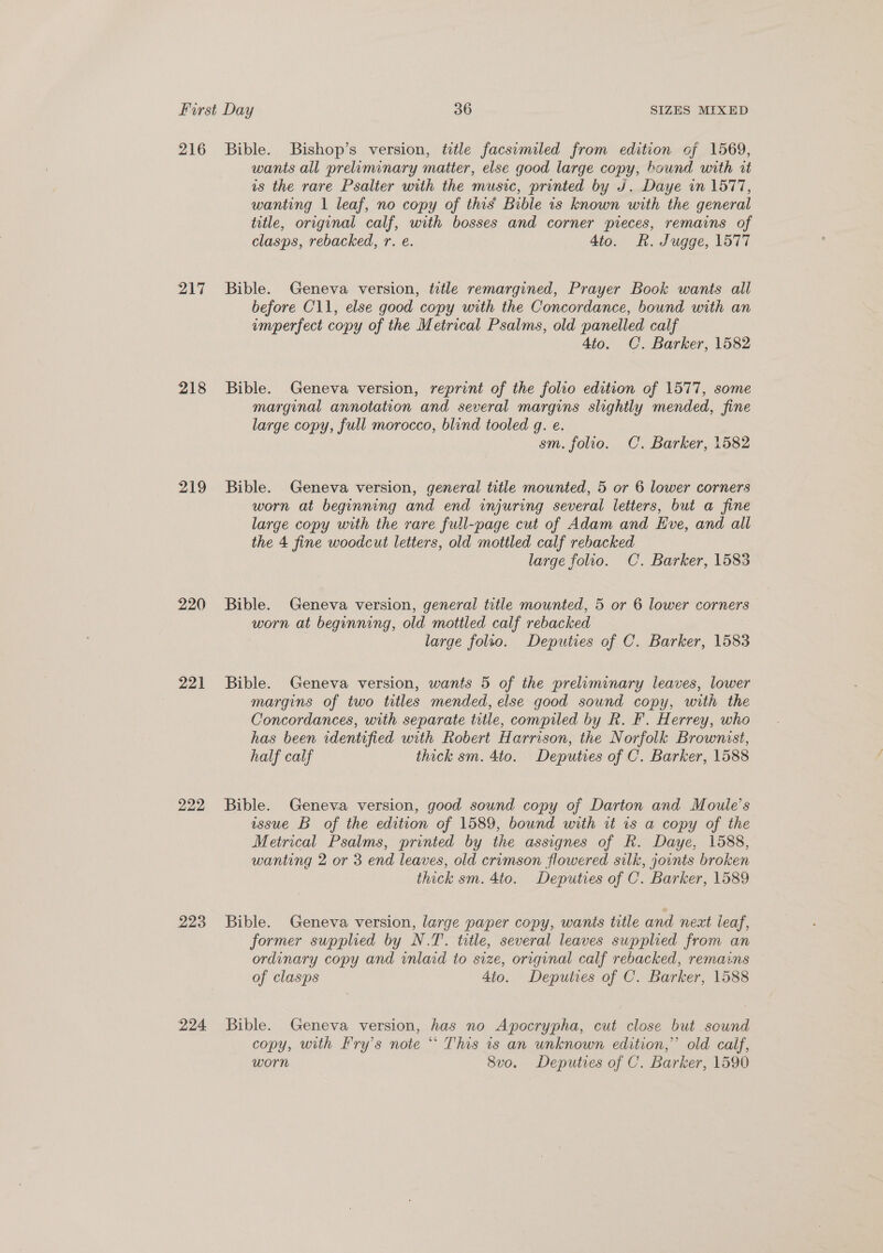 216 217 218 219 220 22] 222 223 224 Bible. Bishop’s version, title facsimiled from edition of 1569, wants all prelominary matter, else good large copy, bound with rt is the rare Psalter with the music, printed by J. Daye in 1577, wanting 1 leaf, no copy of this’ Bible is known with the general title, original calf, with bosses and corner pieces, remains of clasps, rebacked, r. e. 4to. RK. Jugge, 1577 Bible. Geneva version, title remargined, Prayer Book wants all before C11, else good copy with the Concordance, bound with an emperfect copy of the Metrical Psalms, old panelled calf 4to. C. Barker, 1582 Bible. Geneva version, reprint of the folio edition of 1577, some marginal annotation and several margins slightly mended, fine large copy, full morocco, blind tooled gq. e. sm. folio. OC. Barker, 1582 Bible. Geneva version, general title mounted, 5 or 6 lower corners worn at beginning and end injuring several letters, but a fine large copy with the rare full-page cut of Adam and Eve, and all the 4 fine woodcut letters, old mottled calf rebacked large folio. C. Barker, 1583 Bible. Geneva version, general title mounted, 5 or 6 lower corners worn at beginning, old mottled calf rebacked large folio. Deputies of C. Barker, 1583 Bible. Geneva version, wants 5 of the preliminary leaves, lower margins of two titles mended, else good sound copy, with the Concordances, with separate title, compiled by R. F. Herrey, who has been identified with Robert Harrison, the Norfolk Brownist, half calf thick sm. 4to. Deputies of C. Barker, 1588 Bible. Geneva version, good sound copy of Darton and Moule’s wsue B of the edition of 1589, bound with it 1s a copy of the Metrical Psalms, printed by the assignes of R. Daye, 1588, wanting 2 or 3 end leaves, old crimson flowered silk, joints broken thick sm. 4to. Deputies of C. Barker, 1589 Bible. Geneva version, large paper copy, wants title and next leaf, former supplied by N.T. title, several leaves supplied from an ordinary copy and inlaid to size, original calf rebacked, remains of clasps 4to. Deputies of C. Barker, 1588 Bible. Geneva version, has no Apocrypha, cut close but sound copy, with Fry’s note ** This is an unknown edition,”’ old calf, worn Svo. Deputies of C. Barker, 1590