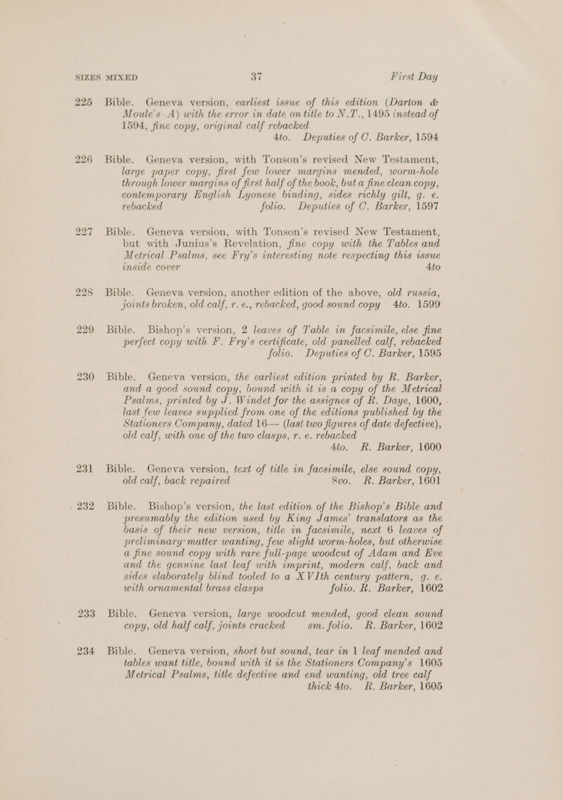 225 226 231 , 232 233 234 Bible. Geneva version, earliest issue of this edition (Darton &amp; Moule’s. A) with the error in date on title to N.T., 1495 instead of 1594, fine copy, original calf rebacked 4to. Deputies of C. Barker, 1594 Bible. Geneva version, with Tonson’s revised New Testament, large paper copy, first few lower margins mended, worm-hole through lower margins of first half of the book, but a fine clean copy, contemporary English Lyonese binding, sides richly gilt, g. e. rebacked folio. Deputies of C. Barker, 1597 Bible. Geneva version, with Tonson’s revised New Testament, but with Junius’s Revelation, fine copy with the Tables and Metrical Psalms, see Fry’s interesting note respecting this issue inside cover 4to Bible. Geneva version, another edition of the above, old russia, joints broken, old calf, r. e., rebacked, good sound copy 4to. 1599 Bible. Bishop’s version, 2 leaves of Table in facsimile, else fine perfect copy with F. Fry’s certificate, old panelled calf, rebacked folio. Deputies of C. Barker, 1595 Bible. Geneva version, the earliest edition printed by R. Barker, and a good sound copy, bound with it is a copy of the Metrical Psalms, printed by J. Windet for the assignes of R. Daye, 1600, - last few leaves supplied from one of the editions published by the Stationers Company, dated 16— (last two figures of date defective), old calf, with one of the two clasps, r. e. rebacked : 4to. R. Barker, 1600 Bible. Geneva version, text of title in facsimile, else sound copy, old calf, back repaired 8vo. Rh. Barker, 1601 Bible. Buishop’s version, the last edition of the Bishop’s Bible and presumably the edition used by King James’ translators as the basis of their new version, title in facsimile, next 6 leaves of preliminary’ matter wanting, few slight worm-holes, but otherwise a fine sound copy with rare full-page woodcut of Adam and Eve and the genuine last leaf with imprint, modern calf, back and sides elaborately blind tooled to a XVIth century pattern, q. e. with ornamental brass clasps folio. R. Barker, 1602 Bible. Geneva version, large woodcut mended, good clean sound copy, old half calf, joints cracked sm. folio. Rk. Barker, 1602 Bible. Geneva version, short but sound, tear in | leaf mended and tables want title, bound with it is the Stationers Company’s 1605 Metrical Psalms, title defective and end wanting, old tree calf thick 4to. R. Barker, 1605