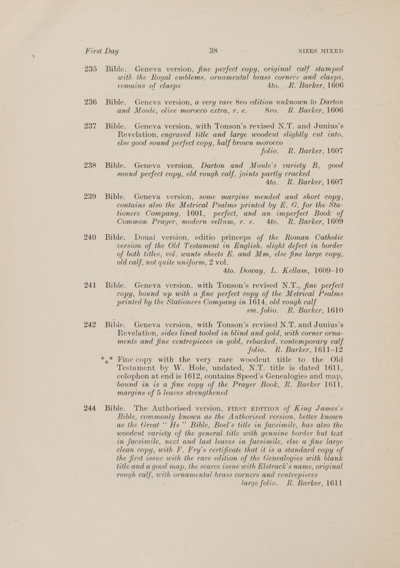 235 238 239 240 24] 242 244 Bible. Geneva version, fine perfect copy, original calf stamped with the Royal emblems, ornamental brass corners and clasps, remains of clasps 4to. R. Barker, 1606 Bible. Geneva version, a very rare 8vo edition unknown to Darton and Moule, olive morocco extra, r. e. 8vo. Rk. Barker, 1606 Bible. Geneva version, with Tonson’s revised N.T. and Junius’s Revelation, engraved title and large woodcut slightly cut into, else good sound perfect copy, half brown morocco folio. R. Barker, 1607 Bible. Geneva version, Darton and Moule’s variety B, good sound perfect copy, old rough calf, jownts partly cracked 4to. R. Barker, 1607 Bible. Geneva version, some margins mended and short copy, contains also the Metrical Psalms printed by EH. G. for the Sta- tioners Company, 1601, perfect, and an imperfect Book of Common Prayer, modern vellum, r. e. 4to. R. Barker, 1609 Bible. Douai version, editio princeps of the Roman Catholic version of the Old Testament in English, slight defect in border of both titles, vol. wants sheets H. and Mm, else fine large copy, old calf, not quite uniform, 2 vol. 4io. Doway, L. Kellam, 1609-10 Bible. Geneva version, with Tonson’s revised N.T., fine perfect copy, bound up with a fine perfect copy of the Metrical Psalms printed by the Stationers Company in 1614, old rough calf sm. folio. &amp;. Barker, 1610 Bibie. Geneva version, with Tonson’s revised N.T. and Junius’s Revelation, sides lined tooled in blind and gold, with corner orna- ments and fine centrepieces in gold, rebacked, contemporary calf folio. Rk. Barker, 1611-12 ** Fine copy with the very rare woodcut title to the Old Testament by W. Hole, undated, N.T. title is dated 1611, colophon at end is 1612, contains Speed’s Genealogies and map, bound in is a fine copy of the Prayer Book, R. Barker 1611, margins of 5 leaves strengthened Bible. The Authorised version, FIRST EDITION of King James’s Bible, commonly known as the Authorised version, better known as the Great ** He’ Bible, Boel’s title in facsimile, has also the woodcut variety of the general title with genuine border but teat in facsimile, next and last leaves in facsimile, else a fine large © clean copy, with F. Fry’s certificate that it is a standard copy of the first issue wiih the rare edition of the Genealogies with biank title and a good may, the scarce issue with Elstrack’s name, original rough calf, with ornamental brass corners and cenirepieces
