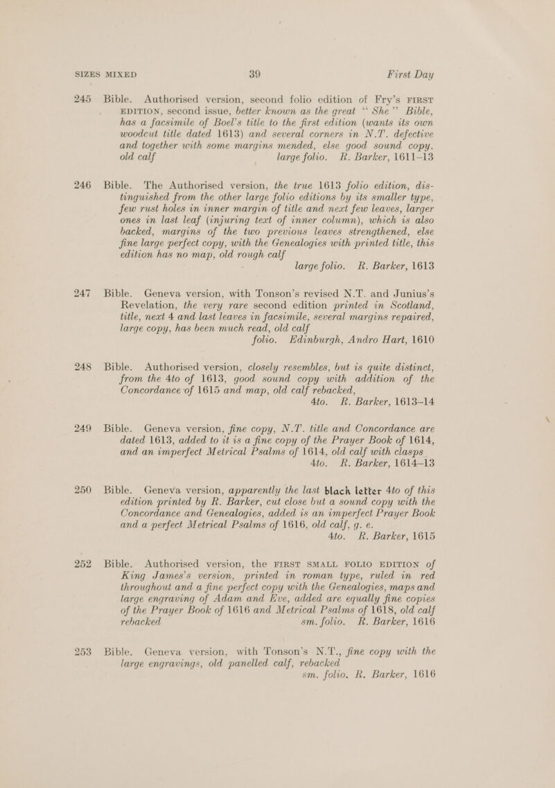 245 246 247 248 249 250 252 253 Bible. Authorised version, second folio edition of Fry’s FIRST EDITION, second issue, better known as the great *‘ She’? Bible, has a facsimile of Boel’s title to the first edition (wants its own woodcut title dated 1613) and several corners in N.T'. defective and together with some margins mended, else good sound copy, old calf large folio. Rk. Barker, 1611-13 Bible. The Authorised version, the true 1613 folio edition, dis- tinguished from the other large folio editions by its smaller type, few rust holes in inner margin of title and next few leaves, larger ones in last leaf (injuring text of inner column), which 1s also backed, margins of the two previous leaves strengthened, else fine large perfect copy, with the Genealogies with printed title, this edition has no map, old rough calf large folio. Rk. Barker, 1613 Bible. Geneva version, with Tonson’s revised N.T. and Junius’s Revelation, the very rare second edition printed in Scotland, title, next 4 and last leaves in facsimile, several margins repaired, large copy, has been much read, old calf folio. Edinburgh, Andro Hart, 1610 Bible. Authorised version, closely resembles, but is quite distinct, from the 4to of 1613, good sound copy with addition of the Concordance of 1615 and map, old calf rebacked, 4to. R. Barker, 1613-14 Bible. Geneva version, fine copy, N.T. title and Concordance are dated 1613, added to it is a fine copy of the Prayer Book of 1614, and an imperfect Metrical Psalms of 1614, old calf with clasps 4to. Rk. Barker, 1614-13 Bible. Geneva version, apparently the last blach letter 4to of this edition printed by R. Barker, cut close but a sound copy with the Concordance and Genealogies, added is an imperfect Prayer Book and a perfect Metrical Psalms of 1616, old calf, q. e. 4to. R. Barker, 1615 Bible. Authorised version, the FIRST SMALL FOLIO EDITION of King James’s version, printed in roman type, ruled in red throughout and a fine perfect copy with the Genealogies, maps and large engraving of Adam and KHve, added are equally fine copies of the Prayer Book of 1616 and Metrical Psalms of 1618, old calf rehacked sm. folio. Rk. Barker, 1616 Bible. Geneva version, with Tonson’s N.T., fine copy with the large engravings, old panelled calf, rebacked sm. folio. R. Barker, 1616