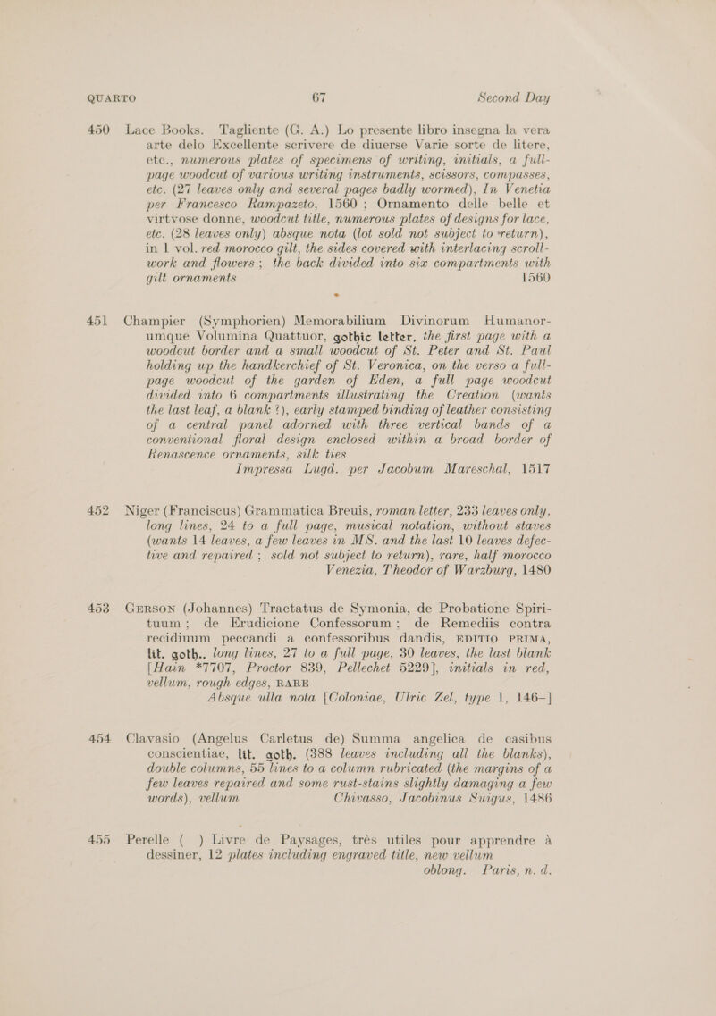 451 453 454 455 arte delo Excellente scrivere de diuerse Varie sorte de litere, etc., numerous plates of specimens of writing, initials, a full- page woodcut of various writing instruments, scissors, Compasses, etc. (27 leaves only and several pages badly wormed), In Venetia per Francesco Rampazeto, 1560 ; Ornamento delle belle et virtvose donne, woodcut title, numerous plates of designs for lace, etc. (28 leaves only) absque nota (lot sold not subject to return), in | vol. red morocco gilt, the sides covered with interlacing scroll- work and flowers ; the back divided into six compartments with gilt ornaments 1560 Champier (Symphorien) Memorabilium Divinorum Humanor- umque Volumina Quattuor, gothic letter, the first page with a woodcut border and a small woodcut of St. Peter and St. Paul holding up the handkerchief of St. Veronica, on the verso a full- page woodcut of the garden of Eden, a full page woodcut divided into 6 compartments illustrating the Creation (wants the last leaf, a blank ?), early stamped binding of leather consisting of a central panel adorned with three vertical bands of a conventional floral design enclosed within a broad border of Renascence ornaments, silk ties Impressa Lugd. per Jacobum Mareschal, 1517 Niger (Franciscus) Grammatica Breuis, roman letter, 233 leaves only, long lines, 24 to a full page, musical notation, without staves (wants 14 leaves, a few leaves in MS. and the last 10 leaves defec- tive and repaired ; sold not subject to return), rare, half morocco Venezia, Theodor of Warzburg, 1480 GERSON (Johannes) Tractatus de Symonia, de Probatione Spiri- tuum; de Erudicione Confessorum; de Remediis contra recidiuum peccandi a confessoribus dandis, EDITIO PRIMA, lit. goth., long lines, 27 to a full page, 30 leaves, the last blank [Hain *7707, Proctor 839, Pellechet 5229], amtials in red, vellum, rough edges, RARE Absque ulla nota [Coloniae, Ulric Zel, type 1, 146—-] Clavasio (Angelus Carletus de) Summa angelica de casibus conscientiae, lit. goth. (388 leaves including all the blanks), double columns, 55 lines to a column rubricated (the margins of a few leaves repaired and some rust-stains slightly damaging a few words), vellum Chivasso, Jacobinus Suigus, 1486 Perelle ( ) Livre de Paysages, trés utiles pour apprendre a dessiner, 12 plates including engraved title, new vellum oblong. Paris, n. d.