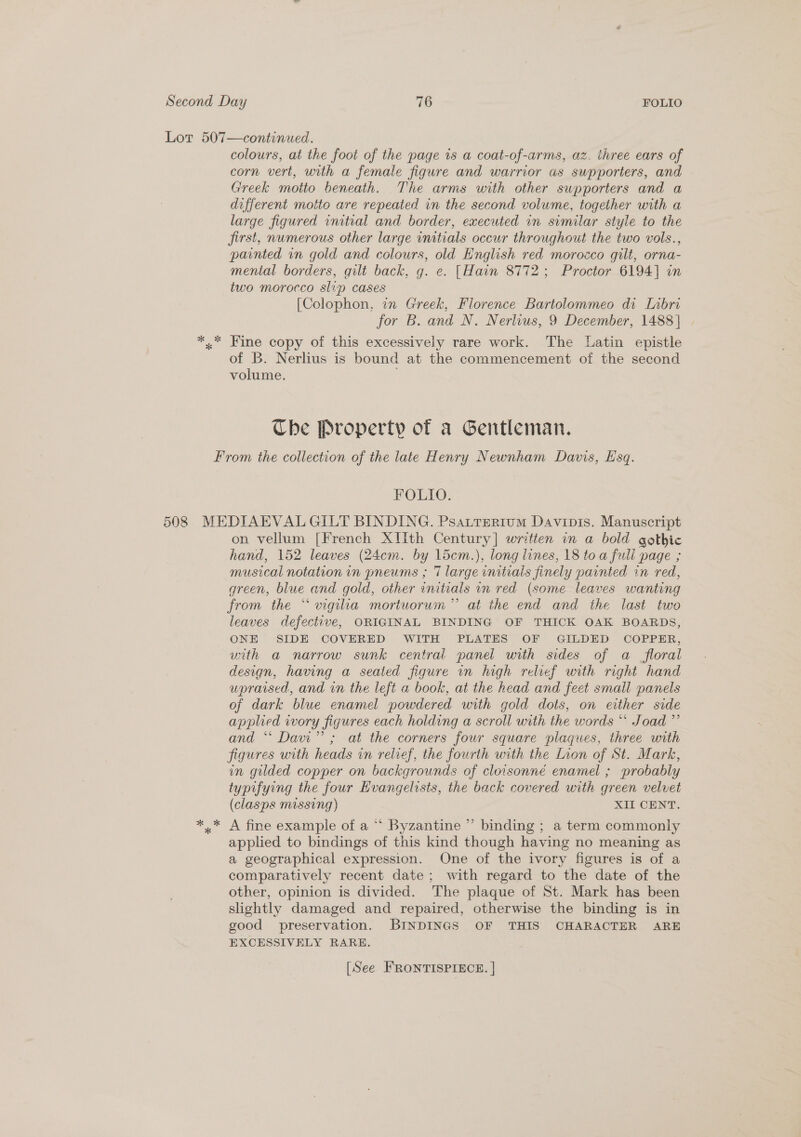 colours, at the foot of the page 1s a coat-of-arms, az. ihree ears of corn vert, with a female figure and warrior as supporters, and Greek motto beneath. The arms with other supporters and a different motto are repeated in the second volume, together with a large figured initial and border, executed in similar style to the jirst, numerous other large initials occur throughout the two vols., painted in gold and colours, old English red morocco gilt, orna- mental borders, gilt back, g. e. [Hain 8772; Proctor 6194] in two morocco slip cases [Colophon, in Greek, Florence Bartolommeo di Lnbri for B. and N. Nerlius, 9 December, 1488] of B. Nerlius is bound at the commencement of the second volume. Che Property of a Gentleman. FOLIO. on vellum [French XIIith Century] written in a bold gothic hand, 152 leaves (24cm. by 1icm.), long lines, 18 toa fuli page ; musical notation in pneums ; 7 large initials finely painted in red, green, blue and gold, other initials in red (some leaves wanting from the “wvigila mortuorum” at the end and the last two leaves defective, ORIGINAL BINDING OF THICK OAK BOARDS, ONE SIDE COVERED WITH PLATES OF GILDED COPPER, uith a narrow sunk central panel with sides of a floral design, having a seated figure in high relief with right hand upraised, and in the left a book, at the head and feet small panels of dark blue enamel powdered with gold dots, on either side applied iwory figures each holding a scroll with the words *‘ Joad ”’ and “ Davi” ; at the corners four square plaques, three with figures with heads in relief, the fourth with the Lion of St. Mark, in gilded copper on backgrounds of cloisonné enamel ; probably typifying the four Evangelists, the back covered with green velvet (clasps missing) xi CENT, A fine example of a *‘ Byzantine ” binding ; a term commonly applied to bindings of this kind though having no meaning as a geographical expression. One of the ivory figures is of a comparatively recent date; with regard to the date of the other, opinion is divided. The plaque of St. Mark has been slightly damaged and repaired, otherwise the binding is in good preservation. BINDINGS OF THIS CHARACTER ARE EXCESSIVELY RARE. [See FRONTISPIECE. |