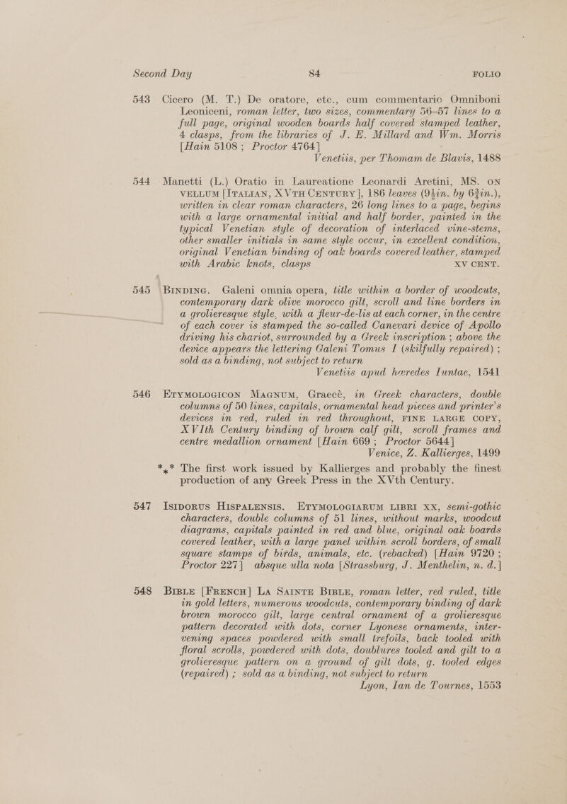 543 Cicero (M. T.) De oratore, etc., cum commentaric Omniboni Leoniceni, roman letter, two sizes, commentary 56-57 lines to a full page, original wooden boards half covered stamped leather, 4 clasps, from the libraries of J. H. Millard and Wm. Morris | Hain 5108 ; Proctor 4764 | Venetiis, per Thomam de Blavis, 1488 544 Manetti (L.) Oratio in Laureatione Leonardi Aretini, MS. on VELLUM [ITALIAN, X VTH CENTURY |, 186 leaves (940n. by 630n.), written in clear roman characters, 26 long lines to a page, begins with a large ornamental initial and half border, painted in the typical Venetian style of decoration of interlaced vine-stems, other smaller initials in same style occur, in excellent condition, original Venetian binding of oak boards covered leather, stamped with Arabic knots, clasps XV CENT. 545 Brnpine. Galeni omnia opera, title within a border of woodcuts, contemporary dark olive morocco gilt, scroll and line borders in a grolieresque style, with a fleur-de-lis at each corner, in the centre of each cover is stamped the so-called Canevari device of Apollo driving his chariot, surrounded by a Greek inscription ; above the device appears the lettering Galent Tomus I (skilfully repaired) ; sold as a binding, not subject to return Venetiis apud heredes Iuntae, 1541 546 EryMoLoGiIcon MaGanum, Graecé, in Greek characters, double columns of 50 lines, capitals, ornamental head pieces and printer’s devices in red, ruled in red throughout, FINE LARGE COPY, XVIth Century binding of brown calf gilt, scroll frames and centre medallion ornament [Hain 669; Proctor 5644] Venice, Z. Kallterges, 1499 *,* The first work issued by Kallierges and probably the finest production of any Greek Press in the X Vth Century. 547 Istporus HISPALENSIS. ETYMOLOGIARUM LIBRI XxX, semi-gothic characters, double columns of 51 lines, without marks, woodcut diagrams, capitals painted in red and blue, original oak boards covered leather, witha large panel within scroll borders, of small square stamps of birds, animals, etc. (rebacked) [Hain 9720 ; Proctor 227| absque ulla nota | Strassburg, J. Menthelin, n. d.| 548 Bisie [FrRencH|] La Sarnre Brsie, roman letter, red ruled, title un gold letters, numerous woodcuts, contemporary binding of dark brown morocco gilt, large central ornament of a groleresque pattern decorated with dots, corner Lyonese ornaments, winter- vening spaces powdered with small trefoils, back tooled with floral scrolls, powdered with dots, doublures tooled and gilt to a grolieresque pattern on a ground of gilt dots, g. tooled edges (repaired) ; sold as a binding, not subject to return Lyon, Lan de Tournes, 1553
