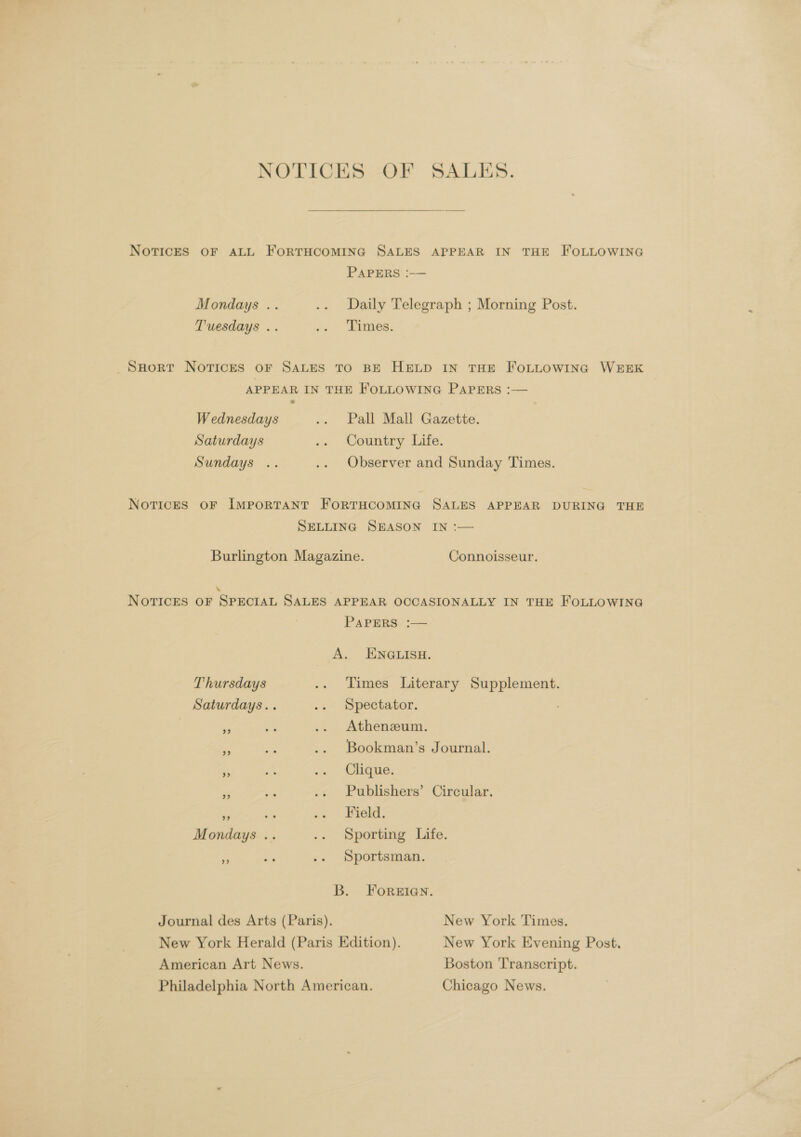 NOTICES OF SALES. NoTricES OF ALL FORTHCOMING SALES APPEAR IN THE FOLLOWING PAPERS :— Mondays .. .. Daily Telegraph ; Morning Post. Tuesdays .. <« 2Jimes. SHort Norvricrs oF SALES TO BE HELD IN THE FOLLOWING WEEK APPEAR IN THE FOLLOWING PAPERS :— Wednesdays .. Pall Mall Gazette. Saturdays .. Country Life. Sundays .. .. Observer and Sunday Times. Notices oF IMPORTANT FORTHCOMING SALES APPEAR DURING THE SELLING SEASON IN :— Burlington Magazine. Connoisseur. “ NoTicrEs OF SPECIAL SALES APPEAR OCCASIONALLY IN THE FOLLOWING PAPERS :— A. ENGLISH. Thursdays .. Times Literary Supplement. Saturdays... .. Spectator. Athenzeum. ae .. Bookman’s Journal. rr = «» Clique. Publishers’ Circular. ae -» Field: Mondays .. .. Sporting Life. Sportsman. B. ForReEIanN. Journal des Arts (Paris). New York Times. New York Herald (Paris Edition). New York Evening Post. American Art News. Boston Transcript. Philadelphia North American. Chicago News.