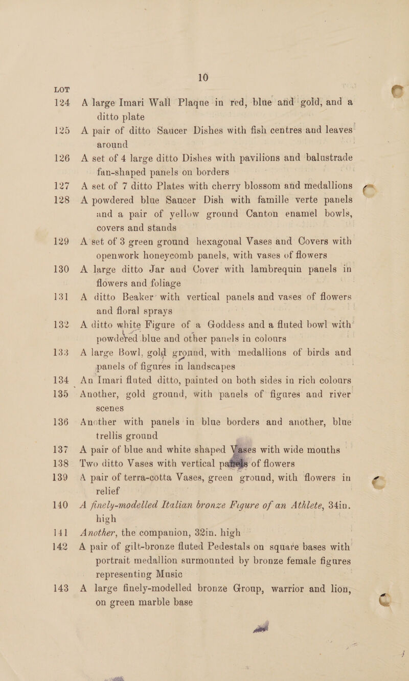 143 A large Imari Wall Plaque in red, blue and gold, and a around fan-shaped panels on borders A set of 7 ditto Plates with cherry blossom and medallions A powdered blue Saucer Dish with famille verte panels und a pair of yellow ground Canton enamel bowls, covers and stands | openwork honeycomb panels, with vases of flowers flowers and foliage and floral sprays powdeved: blue and other panels in colours panels of figures in landscapes scenes trellis ground A pair of blue and white shaped Two ditto Vases with vertical patrels Fases with wide mouths . of flowers   relief A finely-modelled Italian bronze Figure a an Athlete, oma. high Another, the companion, 32in. high representing Music on green marble base 9
