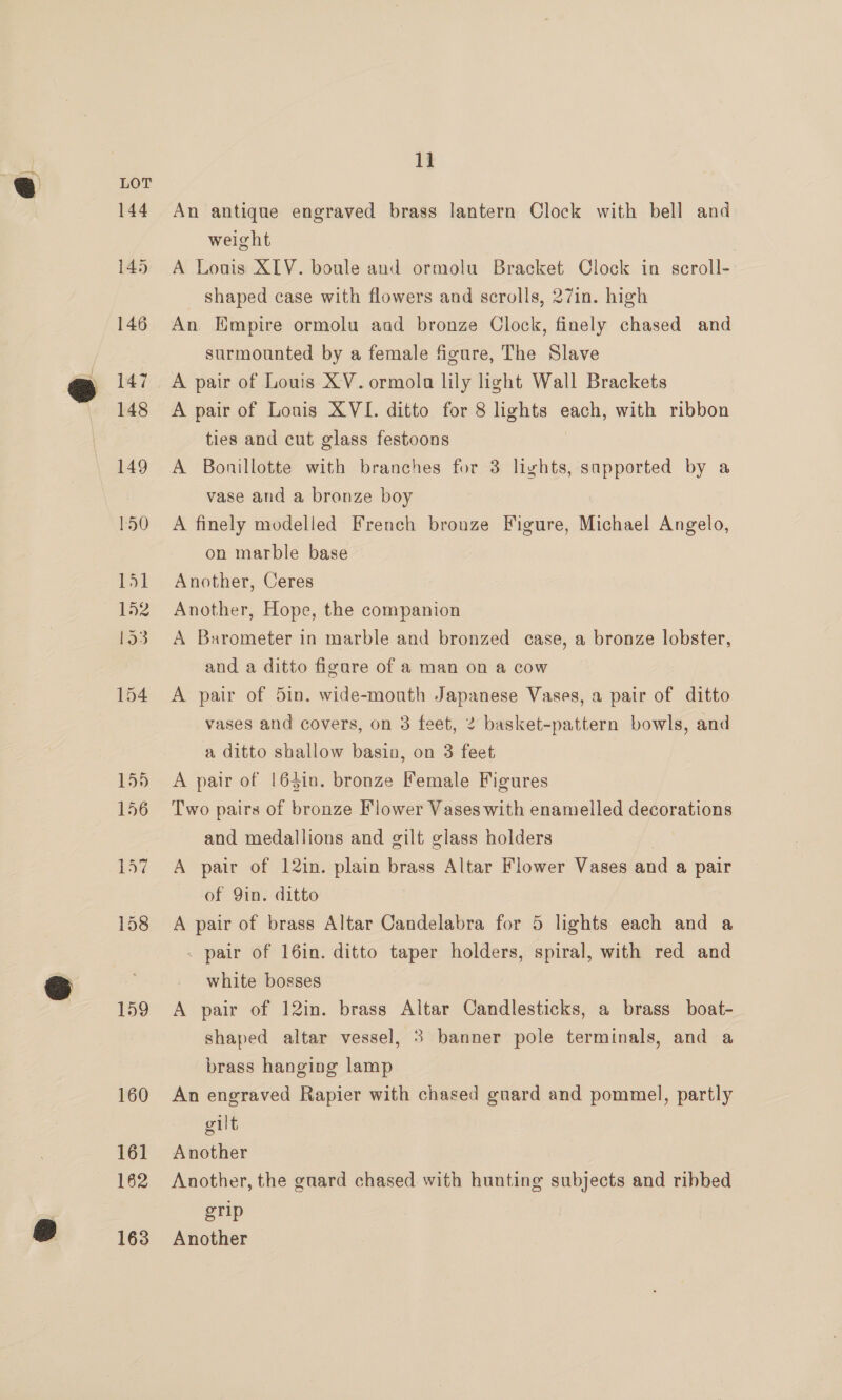 159 160 16] 162 163 1] An antique engraved brass lantern Clock with bell and weight A Louis XIV. boule and ormolu Bracket Clock in scroll- shaped case with flowers and scrolls, 27in. high An Empire ormolu aad bronze Clock, finely chased and surmounted by a female figure, The Slave A pair of Louis XV. ormola lily light Wall Brackets A pair of Louis XVI. ditto for 8 lights each, with ribbon ties and cut glass festoons A Bonillotte with branches for 3 lights, sapported by a vase and a bronze boy A finely modelled French bronze Figure, Michael Angelo, on marble base Another, Ceres Another, Hope, the companion A Barometer in marble and bronzed case, a bronze lobster, and a ditto figure of a man on a cow A pair of 5in. wide-mouth Japanese Vases, a pair of ditto vases and covers, on 3 feet, 2 basket-pattern bowls, and a ditto shallow basin, on 3 feet A pair of 164in. bronze Female Figures Two pairs of bronze Flower Vases with enamelled decorations and medallions and gilt glass holders | A pair of 12in. plain brass Altar Flower Vases and a pair of Yin. ditto A pair of brass Altar Candelabra for 5 lights each and a - pair of 16in. ditto taper holders, spiral, with red and white bosses A pair of 12in. brass Altar Candlesticks, a brass boat- shaped altar vessel, 3 banner pole terminals, and a brass hanging lamp An engraved Rapier with chased guard and pommel, partly gilt Another Another, the guard chased with hunting subjects and ribbed grip Another