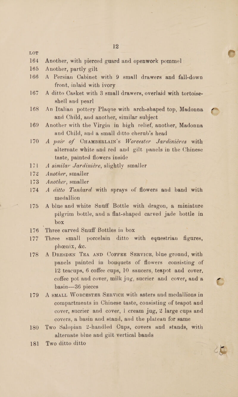 179 180 18] 12 Another, with pierced guard and openwork pommel Another, partly gilt A Persian Cabinet with 9 small drawers and fall-down front, inlaid with ivory A ditto Casket with 3 small drawers, overlaid with tortoise- shell and pearl An Itahan pottery Plaqne with arch-shaped top, Madonna and Child, and another, similar subject Another with the Virgin in bigh relief, another, Madonna and Child, and a small ditto cherab’s head A pair of CHAMBERLAIN’S Worcester Jardiniéres with ulternate white and red and gilt panels in the Chinese taste, painted flowers inside A similar Jardiniére, slightly smaller Another, smaller Another, smaller A ditto Tankard with sprays of flowers and band with medallion A blue and white Snuff Bottle with dragon, a miniature pilgrim bottle, and a flat-shaped carved jade bottle in box Three small porcelain ditto with equestrian figures, phoenix, &amp;e. A DrespEN TEA AND CoFrFrEE Servicer, blue ground, with panels painted in bouquets of flowers consisting of 12 teacups, 6 coffee cups, 10 saucers, teapot and cover, coffee pot and cover, milk jug, sucrier and cover, and a basin-——36 pieces , A sMALL WorcESTER SERVICE with asters and medallions in compartments in Chinese taste, consisting of teapot and cover, sucrier and cover, | cream jug, 2 large cups and covers, a basin and stand, and the plateau for same Two Salopian 2-handled Cups, covers and stands, with alternate blue and gilt vertical bands Two ditto ditto
