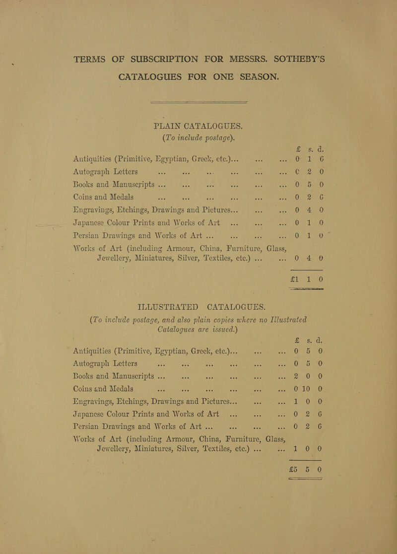 TERMS OF SUBSCRIPTION FOR MESSRS. SOTHEBY’S CATALOGUES FOR ONE SEASON.   PLAIN CATALOGUES. (To include postage). s- d. Antiquities (Primitive, Egyptian, Greek, ete.)... os ae ; ii : Autograph Letters ar a mee Ay Sh suet, Ono OU Books and Manuscripts ... Paria ie Coins and Medals QO) 2es5 iingravings, Etchings, Drawings and Pictures... A Japanese Colour Prints and Works of Art OH Persian Drawings and Works of Art ... ark Works of Art (including Armour, China, Furniture, Glass, Jewellery, Miniatures, Silver, Textiles, etc.) ... 0 4 0 nM pee Vics 4 ILLUSTRATED CATALOGUES. (To include postage, and also plain copies where no Illustrated Catalogues are issued.) Craw Antiquities (Primitive, Egyptian, Greek, etc.)... Autograph Letters Books and Manuscripts .. Coins and Medals Engravings, Etchings, Drawings and Pictures... Se ee) OR So om Sco Sr is moo © Ovo .o &amp; Japanese Colour Prints and Works of Art fe) Rash Tose) Persian Drawings and Works of Art ... Works of Art (including Armour, China, Furniture, Glass, Jewellery, Miniatures, Silver, Textiles, etc.) ... eat © my) 20-5) Q