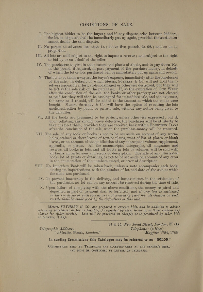 CONDITIONS OF SALE. the lot so disputed shall be immediately put up again, provided the auctioneer cannot decide the said dispute. proportion. All lots are sold subject to the right to impose a reserve; and subject to the niget to bid by or on behalf of the seller. in the pound, if required, in part payment of the purchase-money, in default of which the lot or lots purchased will be immediately put up again and re-sold. of the sale; .in default of which Messrs. SorHEBy &amp; Co. will not hold them- selves responsible if lost, stolen, damaged or otherwise destroyed, but they will be left at the sole risk of the purchaser. If, at the expiration of ONE WEEK after the conclusion of the sale, the books or other property are not cleared or paid for, they will then be catalogued for immediate sale, and the expenses, the same as if re-sold, will be added to the amount at which the books were bought. Messrs. SorHeBy &amp; Co. will have the option of re-selling the lots uncleared, either by public or private sale, without aM notice being given to the defaulter. All the books are presumed to be perfect, unless otherwise expressed ; but if, upon collating, any should prove defective, the purchaser will be at liberty to take or reject them, provided they are received back within FourRTEEN Days after the conclusion of the sale, when the purchase-money will be returned. The sale of any book or books is not to be set aside on account of any worm- holes, stained or short leaves of text or plates, want of list of plates or blank leaves, or on account of the publication of any subsequent volume, supplement, appendix, or plates. All the manuscripts, autographs, all magazines and reviews, all books in lots, and all tracts in lots or volumes, will be sold with all faults, imperfections and errors of description. ‘The sale of any illustrated book, lot of prints or drawings, is not to be set aside on account of any error in the enumeration of the numbers stated, or error of description. No Imperfect Book will be taken back, unless a note accompanies each book, stating its imperfections, with the number of lot and date of the sale at which the same was purchased. the purchases, no lot can on any account be removed during the time of sale. deposited in part of payment shall be forfeited; and 7f any loss 7s sustained un the re-selling of such lots as are not cleared or paid for, all charges on such re-sale shall be made good by the defaulters at this sale.  Messrs. SOTHEBY &amp; CO. are prepared to execute bids, and in addition to advise 34 &amp; 35, New Bond Street, London, W. (1) “ Abinitio, Wesdo, London.” Mayfair 1784, 1785 In sending Commissions this Catalogue may be referred to as ‘‘ SOLON.” COMMISSIONS SENT BY TELEPHONE ARE ACCEPTED ONLY AT THE SENDER’S RISK, AND MUST BE CONFIRMED BY LETTER OR TELEGRAM.