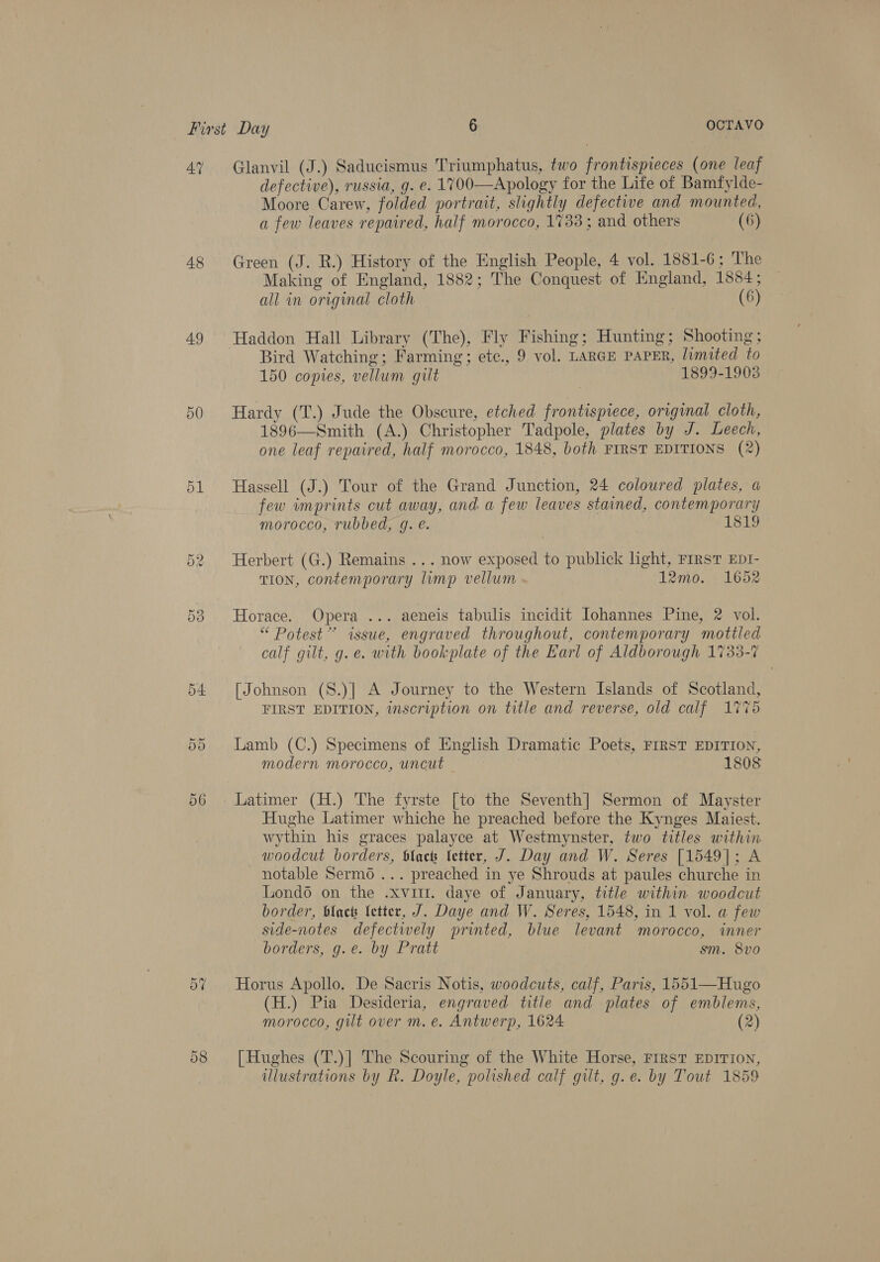 47 Glanvil (J.) Saducismus Triumphatus, two frontispieces (one leaf defective), russia, g. e. 1700—Apology for the Life of Bamfylde- Moore Carew, folded portrait, slightly defective and mounted, a few leaves repaired, half morocco, 1733; and others (6) 48 Green (J. R.) History of the English People, 4 vol. 1881-6; The Making of England, 1882; The Conquest of England, 1584; all in original cloth (6) 49 Haddon Hall Library (The), Fly Fishing; Hunting; Shooting; Bird Watching; Farming; ete., 9 vol. LARGE PAPER, limited to 150 copies, vellum gilt 1899-1903 50 Hardy (T.) Jude the Obscure, etched frontispiece, original cloth, 1896—Smith (A.) Christopher Tadpole, plates by J. Leech, one leaf repaired, half morocco, 1848, both FIRST EDITIONS (2) 51 Hassell (J.) Tour of the Grand Junction, 24 coloured plates, a few imprints cut away, and a few leaves stained, contemporary morocco, rubbed, g. @. 1819 52 Herbert (G.) Remains ... now exposed to publick light, FrIRsT EDI- TION, contemporary limp vellum 12mo. 1652 58 Horace. Opera ... aeneis tabulis incidit Johannes Pine, 2 vol. “ Potest” issue, engraved throughout, contemporary mottled calf gilt, g. e. with bookplate of the Earl of Aldborough 1733-7 54 [Johnson (8.)] A Journey to the Western Islands of Scotland, iy BR FIRST EDITION, inscription on title and reverse, old calf 1775 Lamb (C.) Specimens of English Dramatic Poets, FIRST EDITION, modern morocco, uncut 1808 Cr Ot 56. Latimer (H.) The fyrste [to the Seventh] Sermon of Mayster Hughe Latimer whiche he preached before the Kynges Maiest. wythin his graces palayce at Westmynster, two titles within woodcut borders, Slack fetter, J. Day and W. Seres [1549]; A notable Serm6 ... preached in ye Shrouds at paules churche in Londo on the .xvit. daye of January, title within woodcut border, black fetter, J. Daye and W. Seres, 1548, in 1 vol. a few side-notes defectwely printed, blue levant morocco, inner borders, g.e. by Pratt sm. 8vo 57 Horus Apollo. De Sacris Notis, woodcuts, calf, Paris, 1551—Hugo (H.) Pia Desideria, engraved title and plates of emblems, morocco, gilt over m. e. Antwerp, 1624 (2) 58 [Hughes (T.)] The Scouring of the White Horse, FIRST EDITION, illustrations by R. Doyle, polished calf gilt, g.e. by Tout 1859