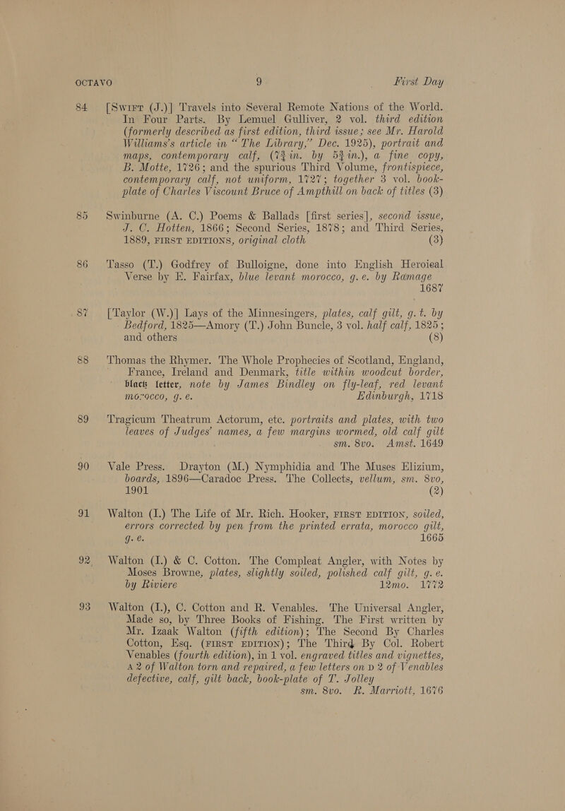 84 89 90 i 93 [Swirr (J.)| Travels into Several Remote Nations of the World. In Four Parts. By Lemuel Gulliver, 2 vol. third edition (formerly described as first edition, third issue; see Mr. Harold Williams's article in “ The Library,” Dec. 1925), portrait and maps, contemporary calf, (7m. by 52im.), a fine copy, B. Motte, 1726; and the spurious Third Volume, frontispiece, contemporary calf, not uniform, 1727; together 3 vol. book- plate of Charles Viscount Bruce of Ampthill on back of titles (3) Swinburne (A. C.) Poems &amp; Ballads [first series], second issue, J. C. Hotten, 1866; Second Series, 1878; and Third Series, 1889, FIRST EDITIONS, original cloth (3) Tasso (T.) Godfrey of Bulloigne, done into Englsh Heroieal Verse by E. Fairfax, blue levant morocco, g.e. by Ramage 1687 [Taylor (W.)| Lays of the Minnesingers, plates, calf gilt, g.t. by Bedford, 1825—Amory (T.) John Buncle, 3 vol. half calf, 1825; and others (8) Thomas the Rhymer. The Whole Prophecies of Scotland, England, France, Ireland and Denmark, title within woodcut border, blacts fetter, note by James Bindley on fly-leaf, red levant MO9CC0, g. e. Edinburgh, 1718 Tragicum Theatrum Actorum, ete. portraits and plates, with two leaves of Judges’ names, a few margins wormed, old calf gilt sm. 8vo. Amst. 1649 Vale Press. Drayton (M.) Nymphidia and The Muses Elizium, boards, 1896—Caradoc Press. 'The Collects, vellum, sm. 8vo, 1901 (2) Walton (1.) The Life of Mr. Rich. Hooker, rrrst Eprrion, soiled, errors corrected by pen from the printed errata, morocco guilt, Gu @. 1665 Walton (I.) &amp; C. Cotton. The Compleat Angler, with Notes by Moses Browne, plates, slightly soiled, polished calf gilt, g. e. by Riviere b2mo. L272 Walton (I.), C. Cotton and R. Venables. The Universal Angler, Made so, by Three Books of Fishing. The First written by Mr. Izaak Walton (fifth edition); The Second By Charles Cotton, Esq. (FIRST EDITION); The Third By Col. Robert Venables (fourth edition), in 1 vol. engraved titles and vignettes, A 2 of Walton torn and repaired, a few letters on D 2 of Venables defective, calf, gilt back, book-plate of T. Jolley sm. 8vo. Rk. Marriott, 1676