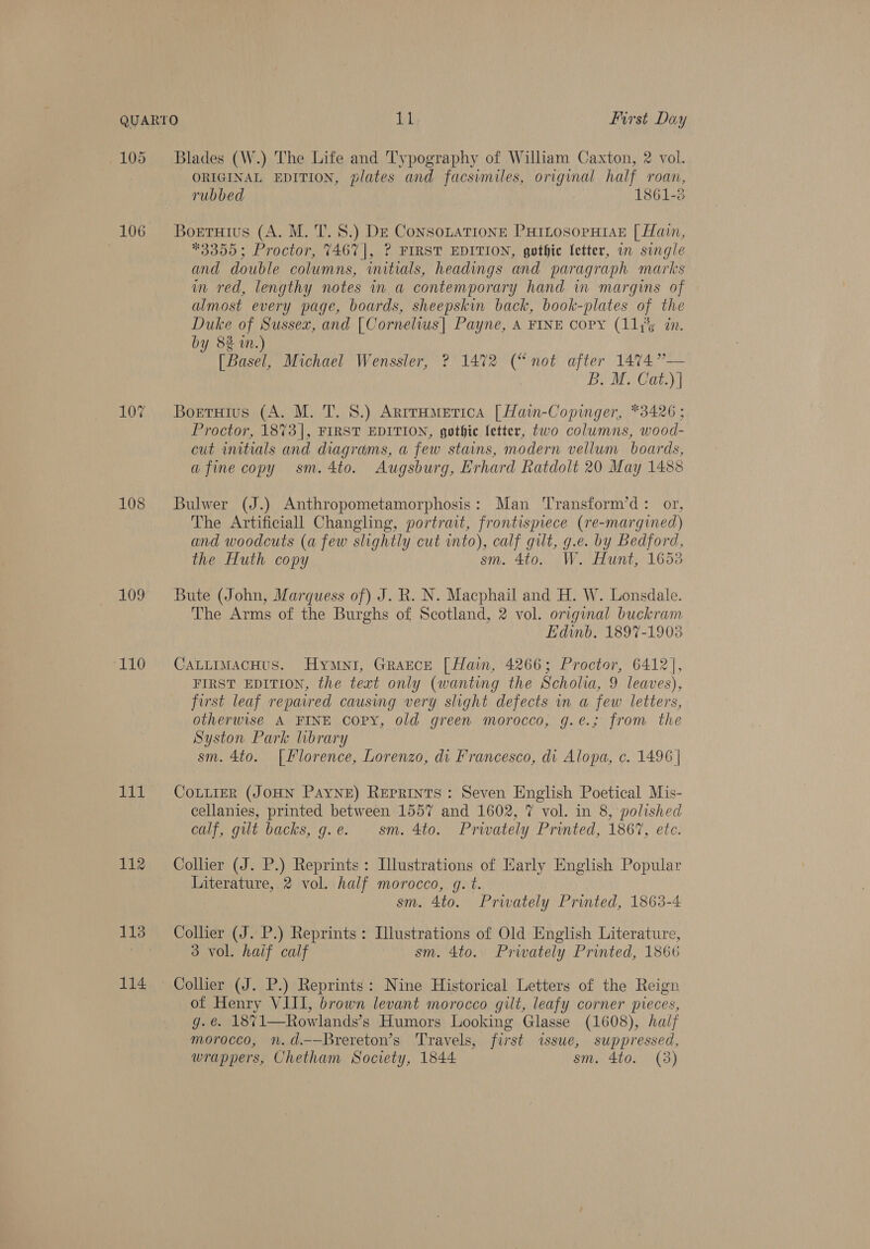 105 106 10% 108 109 (110 wk 112 113 114 Blades (W.) The Life and Typography of William Caxton, 2 vol. ORIGINAL EDITION, plates and facsimiles, original half roan, rubbed 1861-8 Bortutius (A. M. T. 8.) DE Consotatione PHILOSoPHIAE [ Hain, *3355; Proctor, 7467|, ? FIRST EDITION, gothic etter, on single and double columns, initials, headings and paragraph marks in red, lengthy notes in a contemporary hand in margins of almost every page, boards, sheepskin back, book-plates of the Duke of Sussex, and [Cornelws| Payne, A FINE copy (11y%5 zn. by 8% i.) [ Basel, Michael Wenssler, ? 1472 (“not after 14%74”— B. M. Cat.) | Borruius (A. M. T. 8.) Arrrametica [Hain-Copinger, *3426; Proctor, 1873], FIRST EDITION, gothic fetter, two columns, wood- cut initials and diagrams, a few stains, modern vellum boards, afine copy sm.4to. Augsburg, Erhard Ratdolt 20 May 1488 Bulwer (J.) Anthropometamorphosis: Man 'Transform’d: or, The Artificiall Changling, portrait, frontispiece (re-margined) and woodcuts (a few slightly cut into), calf gilt, g.e. by Bedford, the Huth copy sm. 4to. W. Hunt, 1653 Bute (John, Marquess of) J. R. N. Macphail and H. W. Lonsdale. The Arms of the Burghs of Scotland, 2 vol. original buckram Edinb. 1897-1903 CaLLimacHus. Hymni, Grazce [ Hain, 4266; Proctor, 6412], FIRST EDITION, the text only (wanting the Scholia, 9 leaves), first leaf repaired causing very slight defects in a few letters, otherwise A FINE copy, old green morocco, g.é¢.; from the Syston Park library sm. 4to. [Florence, Lorenzo, di Francesco, di Alopa, c. 1496 | CoLLieER (JOHN Payne) Reprints: Seven English Poetical Mis- cellanies, printed between 1557 and 1602, 7 vol. in 8, polished calf, gut backs, g.e. sm. 4to. Privately Printed, 1867, etc. Collier (J. P.) Reprints: Illustrations of Early English Popular Literature, 2 vol. half morocco, g. t. sm. 4to. Privately Printed, 1863-4 Collier (J. P.) Reprints: Illustrations of Old English Literature, 3 vol. half calf sm. 4to. Privately Printed, 1866 of Henry VIII, brown levant morocco gilt, leafy corner pieces, g.e. 1871—Rowlands’s Humors Looking Glasse (1608), haij morocco, n.d.——Brereton’s Travels, first issue, suppressed, wrappers, Chetham Society, 1844 sm. 4to. (3)