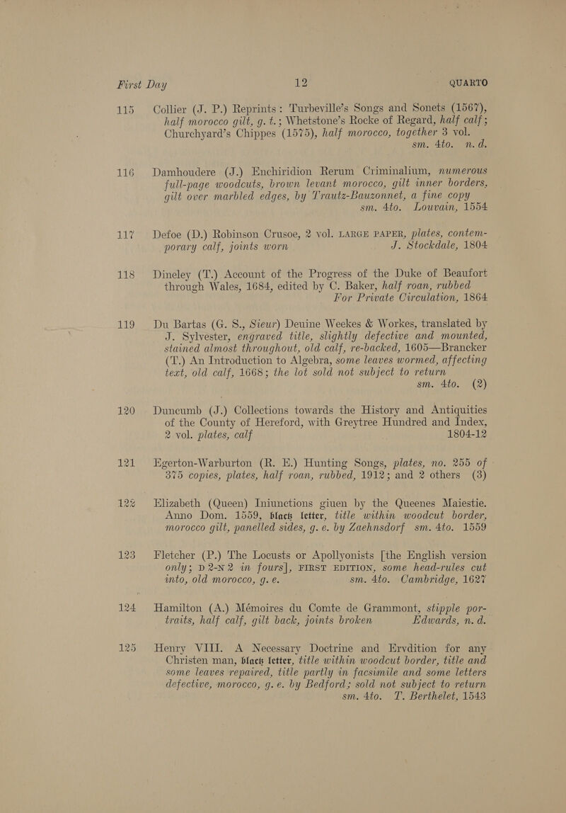 115 Collier (J. P.) Reprints: Turbeville’s Songs and Sonets (1567), half morocco gilt, g. t.; Whetstone’s Rocke of Regard, half calf; Churchyard’s Chippes (1575), half morocco, together 3 vol. sm. 4to. n.d. 116 Damhoudere (J.) Enchiridion Rerum Criminalum, numerous full-page woodcuts, brown levant morocco, gilt inner borders, gilt over marbled edges, by Trautz-Bauzonnet, a fine copy sm. 4to. Louvain, 1554 117 Defoe (D.) Robinson Crusoe, 2 vol. LARGE PAPER, plates, contem- porary calf, joints worn J. Stockdale, 1804 118 Dineley (T.) Account of the Progress of the Duke of Beaufort through Wales, 1684, edited by C. Baker, half roan, rubbed For Private Circulation, 1864 119 Du Bartas (G. S., Siew) Deuine Weekes &amp; Workes, translated by J. Sylvester, engraved title, slightly defective and mounted, stained almost throughout, old calf, re-backed, 1605—Brancker (T.) An Introduction to Algebra, some leaves wormed, affecting teat, old calf, 1668; the lot sold not subject to return sm. 4to. (2) 120 Duneumb (J.) Collections towards the History and Antiquities of the County of Hereford, with Greytree Hundred and Index, 2 vol. plates, calf | 1804-12 121 Egerton-Warburton (R. E.) Hunting Songs, plates, no. 255 of 375 copies, plates, half roan, rubbed, 1912; and 2 others (3) 12% Elizabeth (Queen) Iniunctions giuen by the Queenes Maiestie. Anno Dom. 1559, black etter, title within woodcut border, morocco gilt, panelled sides, g. e. by Zaehnsdorf sm. 4to. 1559 123. Fletcher (P.) The Locusts or Apollyonists [the English version only; D2-N2 in fours|, FIRST EDITION, some head-rules cut into, old morocco, g. e. sm. 4to. Cambridge, 1627 124 Hamilton (A.) Mémoires du Comte de Grammont, stipple por- traits, half calf, gilt back, joints broken Edwards, n. d. 125. Henry VIII. A Necessary Doctrine and Ervdition for any Christen man, black letter, title within woodcut border, title and some leaves repaired, title partly in facswmile and some letters defective, morocco, g.e. by Bedford; sold not subject to return sm. 4to. T. Berthelet, 1543
