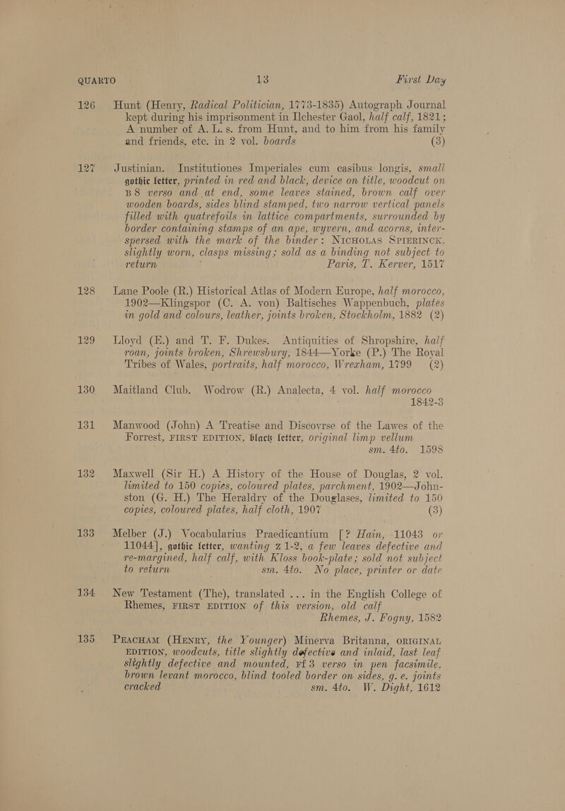 126 127 128 129 130 131 133 134 Hunt (Henry, Radical Politician, 1773-1835) Autograph Journal kept during his imprisonment in Ilchester Gaol, half calf, 1821; A number of A. L. s. from Hunt, and to him from his family and friends, etc. in 2 vol. boards (3) Justinian. Institutiones Imperiales cum casibus longis, small gothic fetter, printed in red and black, device on title, woodcut on B8 verso and at end, some leaves stained, brown calf over wooden boards, sides blind stamped, two narrow vertical panels filled with quatrefous im lattice compartments, surrounded by border contamning stamps of an ape, wyvern, and acorns, wnter- spersed with the mark of the binder: NICHOLAS SPIERINCK, slightly worn, clasps missing; sold as a binding not subject to return Paris, I. Kerver, 1517 Lane Poole (R.) Historical Atlas of Modern Europe, half morocco, 1902—Klingspor (C. A. von) Baltisches Wappenbuch, plates in gold and colours, leather, joints broken, Stockholm, 1882 (2) Lloyd (H.) and T. F. Dukes. Antiquities of Shropshire, half roan, jonts broken, Shrewsbury, 1844—Yorke (P.) The Royal Tribes of Wales, portraits, half morocco, Wrexham, 1799 = (2) Maitland Club. Wodrow (R.) Analecta, 4 vol. half morocco 1842-3 Manwood (John) A Treatise and Discovrse of the Lawes of the Forrest, FIRST EDITION, blacts letter, original limp vellum sm. 4to. 1598 Maxwell (Sir H.) A History of the House of Douglas, 2 vol. limited to 150 copies, coloured plates, parchment, 1902—John- ston (G. H.) The Heraldry of the Douglases, limited to 150 copies, coloured plates, half cloth, 1907 (3) Melber (J.) Vocabularius Praedicantium [? Hain, 11043 or 11044], gothic fetter, wanting 21-2, a few leaves defective and re-margined, half calf, with Kloss book-plate; sold not subject to return sm. 4to. No place, printer or date New Testament (The), translated ... in the English College of Rhemes, FIRST EDITION of this ? version, old calf Rhemes, J. Fogny, 1582 PreacHAM (Henry, the Younger) Minerva Britanna, oRIGINAL EDITION, woodcuts, title slightly defective and inlaid, last leaf slightly defective and mounted, Ff3 verso in pen facsimile, brown levant morocco, blind tooled border on sides, g. e. joints cracked sm. 4to. W. Dight, 1612