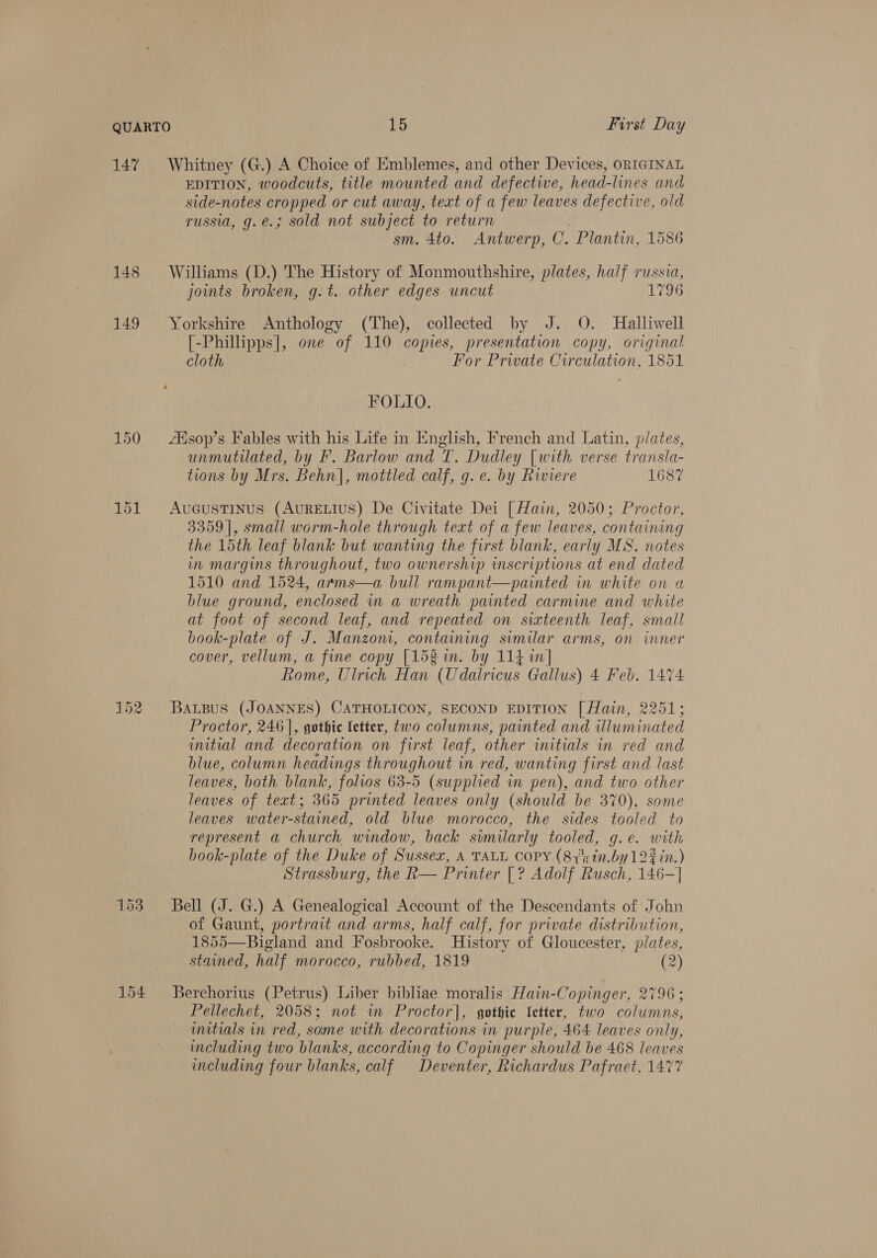 147 148 149 150 151 154 EDITION, woodcuts, title mounted and defective, head-lines and side-notes cropped or cut away, text of a few leaves defective, old russia, g.e.; sold not subject to return sm. 4to. Antwerp, C. Plantin, 1586 Williams (D.) The History of Monmouthshire, plates, half russia, joints broken, g.t. other edges uncut 1796 Yorkshire Anthology (The), collected by J. O. Halliwell [-Phillipps|, one of 110 copies, presentation copy, original cloth Por Private Circulation, 1851 FOLLO. Xisop’s Fables with his Life in English, French and Latin, plates, unmutilated, by F. Barlow and T. Dudley [with verse transla- tions by Mrs. Behn], mottled calf, g. e. by Riviere 1687 AvucGustTINus (AurELIus) De Civitate Dei [ Hain, 2050; Proctor, 3359], small worm-hole through teat of a few leaves, containing the 15th leaf blank but wanting the first blank, early MS. notes in margins throughout, two ownership inscriptions at end dated 1510 and 1524, arms—a bull rampant—painted in white on a blue ground, enclosed in a wreath painted carmine and white at foot of second leaf, and repeated on sixteenth leaf, small book-plate of J. Manzon, containing similar arms, on inner cover, vellum, a fine copy [15g im. by 114 in Rome, Ulrich Han (Udalricus Gallus) 4 Feb. 1474 BALBUS (JOANNES) CATHOLICON, SECOND EDITION [ Hain, 2251; Proctor, 246], gothic fetter, two columns, painted and illuminated initial and decoration on first leaf, other initials in red and blue, column headings throughout in red, wanting first and last leaves, both blank, folios 63-5 (supplied in pen), and two other leaves of teat; 365 printed leaves only (should be 370), some leaves water-stained, old blue morocco, the sides tooled to represent a church window, back similarly tooled, g. e. # ith book-plate of the Duke of Sussex, A TALL COPY (87°rin.by1227n.) Strassburg, the R— Printer |? Adolf Rusch, 146— —| Bell (J. G.) A Genealogical Account of the Descendants of John of Gaunt, portrait and arms, half calf, for private distribution, 1855—Bigland and Fosbrooke. History of Gloucester, plates, stained, half morocco, rubbed, 1819 (2) Berchorius (Petrus) Liber bibliae moralis Hain-Copinger, 2796 ; Pellechet, 2058; not wm Proctor], gothic {etter, two columns, inttials in red, some with decorations in purple, 464 leaves only, including two blanks, according to Copinger should be 468 leaves including four blanks, calf Deventer, Richardus Pafraet, 1477