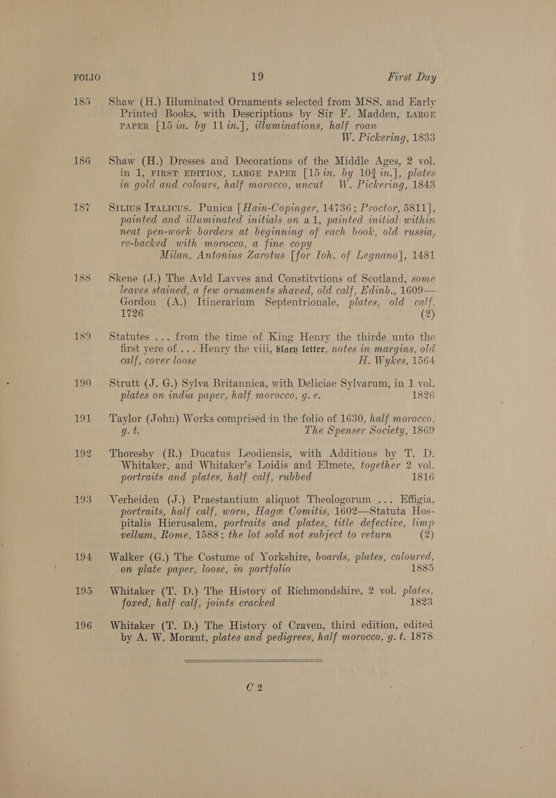 186 190 191 193 EY first Day Shaw (H.) [iluminated Ornaments selected from MSS. and Early Printed Books, with Descriptions by Sir F. Madden, LarcE PAPER [ld im. by 11%n.], wluminations, half roan | W. Pickering, 1833 Shaw (H.) Dresses and Decorations of the Middle Ages, 2 vol. in 1, FIRST EDITION, LARGE PAPER [15 in. by 10% im.], plates in gold and colours, half morocco, uncut W. Pickering, 1848 S1Lius Irauicus. Punica [Hain-Copinger, 14736 ; Proctor, 5811], painted and wluminated initials.on al, painted initial within neat pen-work borders at beginning of each book, old russia, re-backed with morocco, a fine copy Milan, Antonius Zarotus [for Toh. of Legnano]|, 1481 Skene (J.) The Avld Lavves and Constitvtions of Scotland, some leaves stained, a few ornaments shaved, old calf, E'dinb., 1609— Gordon (A.) Itinerarium Septentrionale, plates, old calf, 1726 (2) Statutes ... from the time of King Henry the thirde unto the first yere of ... Henry the viii, black Setter, notes in margins, old calf, cover loose H. Wykes, 1564 Strutt (J. G.) Sylva Britannica, with Deliciae Sylvarum, in 1 vol. plates on india paper, half morocco, g. e. 1826 Taylor (John) Works comprised in the folio of 1630, half morocco, gq. t The Spenser Society, 1869 Thoresby (R.) Ducatus Leodiensis, with Additions by T. D. Whitaker, and Whitaker’s Loidis and Elmete, together 2 vol. portraits and plates, half calf, rubbed 1816 Verheiden (J.) Praestantium aliquot Theologorum ... Effigia, portraits, half calf, worn, Hage Comitis, 1602—Statuta Hos- pitalis Hierusalem, portraits and plates, title defective, limp vellum, Rome, 1588; the lot sold not subject to return (2) Walker (G.) The Costume of Yorkshire, boards, plates, coloured, on plate paper, loose, m portfolio 1885 Whitaker (T. D.) The History of Richmondshire, 2 vol. plates, foxed, half calf, joints cracked 1823 Whitaker (T. D.) The History of Craven, third edition, edited by A. W. Morant, plates and pedigrees, half morocco, g. t. 1878 