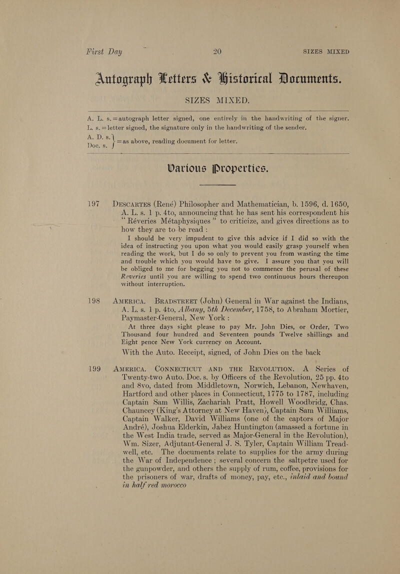 SIZES MIXED.  Avi s. | =as above, reading document for letter.  Various Properties. A. L. s. 1 p. 4to, announcing that he has sent his correspondent his “ Réveries Métaphysiques ” to criticize, and gives directions as to how they are tobe read : I should be very impudent to give this advice if I did so with the idea of instructing you upon what you would easily grasp yourself when reading the work, but I do so only to prevent you from wasting the time and trouble which you would have to give. I assure you that you will be obliged to me for begging you not to commence the perusal of these Reveries until you are willing to spend two continuous hours thereupon without interruption. A. L.s. 1 p. 4to, Albany, 5th December, 1758, to Abraham Mortier, Paymaster-General, New York : At three days sight please to pay Mr. John Dies, or Order, Two Thousand four hundred and Seventeen pounds Twelve shillings and Eight pence New York currency on Account. With the Auto. Receipt, signed, of John Dies on the back Twenty-two Auto. Doc. s. by Officers of the Revolution, 25 pp. 4to and 8vo, dated from Middletown, Norwich, Lebanon, Newhaven, Hartford and other places in Connecticut, 1775 to 1787, including Captain Sam Willis, Zachariah Pratt, Howell Woodbridg, Chas. Chauncey (King’s Attorney at New Haven), Captain Sam Williams, Captain Walker, David Williams (one of the captors of Major André), Joshua Elderkin, Jabez Huntington (amassed a fortune in the West India trade, served as Major-General in the Revolution), Wm. Sizer, Adjutant-General J. S. Tyler, Captain William Tread- well, etc. The documents relate to supplies for the army during the War of Independence ; several concern the saltpetre used for the gunpowder, and others the supply of rum, coffee, provisions for the prisoners of war, drafts of money, pay, ete., 7nlaid and bound in half red morocco