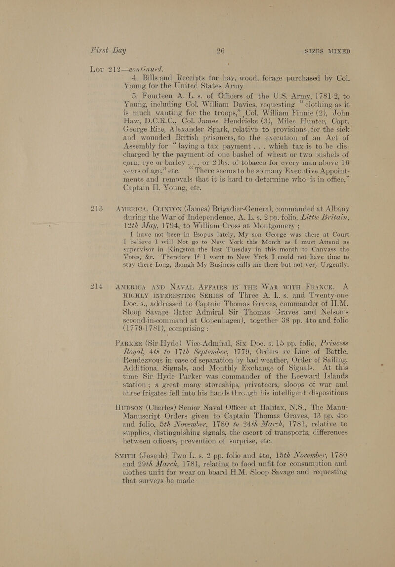 213 Young for the United States Army 5. Fourteen A. L. s. of Officers of the U.S. Army,’ 1781-2, to Young, including Col. William Davies, requesting “ clothing as it is much wanting for the troops,” Col. William Finnie (2), John Haw, D.C.R.C., Col. James Hendricks (3), Miles Hunter, Capt. George Rice, Alexander Spark, relative to provisions. for the sick and wounded British prisoners, to the execution of an Act of Assembly for “laying a tax payment... which tax is to be dis- charged by the payment of one bushel of wheat or two bushels of corn, rye or barley... or 2 lbs. of tobacco for every man above 16 years of age,” etc. “‘ There seems to be so many Executive Appoint- ments and removals that it is hard to determine who is in office,” Captain H. Young, ete. during the War of Independence, A. L. s. 2 pp. folio, Little Britain, 12th May, 1794, to William Cross at Montgomery ; I have not been in Esopus lately, My son George was there at Court I believe I will Not go to New York this Month as I must Attend as supervisor in Kingston the last Tuesday in this month to Canvass the Votes, &amp;c. Therefore If I went to New York I could not have time to stay there Long, though My Business calls me there but not very Urgently. HIGHLY INTERESTING SERIES of Three A. L. s. and Twenty-one Doe. s., addressed to Captain Thomas Graves, commander of H.M. Sloop Savage (later Admiral Sir Thomas Graves and Nelson’s second-in-command at Copenhagen), together 38 pp. 4to and folio (1779-1781), comprising : Royal, 4th to 17th September, 1779, Orders re Line of Battle, Rendezvous in case of separation by bad weather, Order of Sailing, Additional Signals, and Monthly Exchange of Signals. At this time Sir Hyde Parker was commander of the Leeward Islands station; a great many storeships, privateers, sloops of war and three frigates fell into his hands thrcagh his intelligent dispositions Manuscript Orders given to Captain Thomas Graves, 13 pp. 4to and folio, 5th November, 1780 to 24th March, 1781, relative to supplies, distinguishing signals, the escort of transports, differences between officers, prevention of surprise, etc. and 29th March, 1781, relating to food unfit for consumption and clothes unfit for wear on board H.M. Sloop Savage and requesting that surveys be made