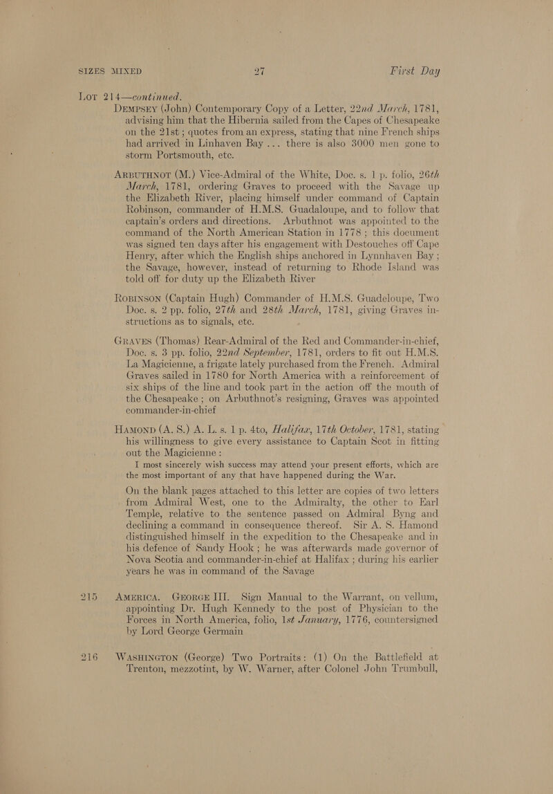 Lor 214—continued. DempseEy (John) Contemporary Copy of a Letter, 22nd March, 1781, advising him that the Hibernia sailed from the Capes of Chesapeake on the 21st; quotes from an express, stating that nine French ships had arrived in Linhaven Bay ... there is also 3000 men gone to storm Portsmouth, ete. ARBUTHNOT (M.) Vice-Admiral of the White, Doc. s. 1 p. folio, 26¢/ March, 1781, ordering Graves to proceed with the Savage up the Elizabeth River, placing himself under command of Captain Robinson, commander of H.M.S. Guadaloupe, and to follow that captain’s orders and directions. Arbuthnot was appointed to the command of the North American Station in 1778; this document was signed ten days after his engagement with Destouches off Cape Henry, after which the English ships anchored in Lynnhaven Bay ; the Savage, however, instead of returning to Rhode Island was told off: for duty up the Elizabeth River RoBrNson (Captain Hugh) Commander of H.M.S. Guadeloupe, Two Doe. s. 2 pp. folio, 27th and 28th March, 1781, giving Graves in- structions as to signals, ete. GRAVES (Thomas) Rear-Admiral of the Red and Commander-in-chief, Doe. s. 3 pp. folio, 22nd September, 1781, orders to fit out H.M.S. La Magicienne, a frigate lately purchased from the French. Admiral Graves sailed in 1780 for North America with a reinforcement of six ships of the line and took part in the action off the mouth of the Chesapeake ; on Arbuthnot’s resigning, Graves was appointed commander-in-chief Hamonp (A.S.) A. L.s. 1 p. 4to, Halifax, 17th October, 1781, stating his willingness to give every assistance to Captain Scot in fitting out the Magicienne : I most sincerely wish success may attend your present efforts, which are the most important of any that have happened during the War. On the blank pages attached to this letter are copies of two letters from Admiral West, one to the Admiralty, the other to Earl Temple, relative to the sentence passed: on Admiral Byng and declining a command in consequence thereof. Sir A. 8. Hamond distinguished himself in the expedition to the Chesapeake and in his defence of Sandy Hook; he was afterwards made governor of Nova Scotia and commander-in-chief at Halifax ; during his earlier years he was in command of the Savage 215 AmerRICA. GEORGE III. Sign Manual to the Warrant, on vellum, appointing Dr. Hugh Kennedy to the post of Physician to the Forces in North America, folio, lst January, 1776, countersigned by Lord George Germain 216 WasHiIneron (George) Two Portraits: (1) On the Battlefield at Trenton, mezzotint, by W. Warner, after Colonel John Trumbull,