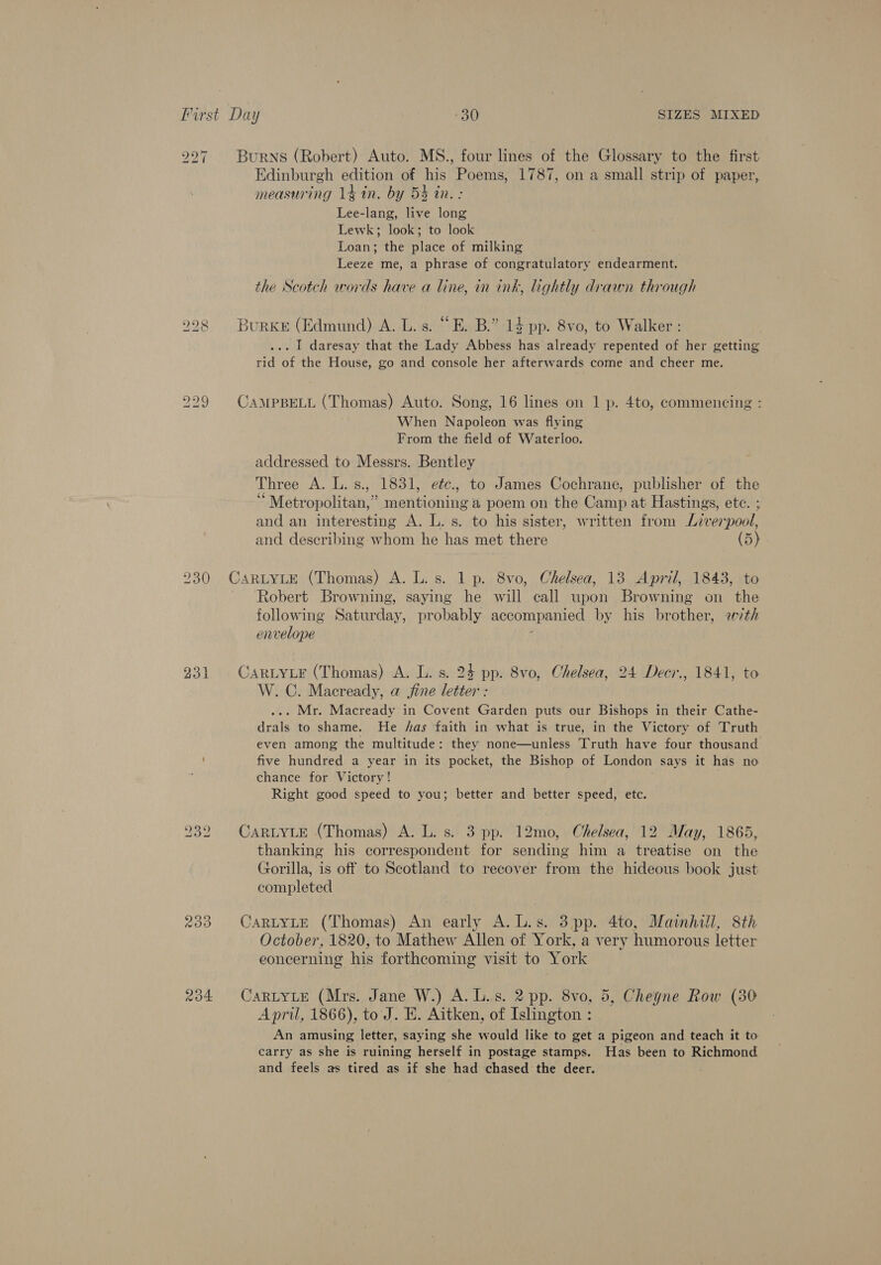 230 231 200 Ro4 Burns (Robert) Auto. MS., four lines of the Glossary to the first Edinburgh edition of his Poems, 1787, on a small strip of paper, measuring 14 in. by 5% in. : Lee-lang, live long Lewk; look; to look Loan; the place of milking Leeze me, a phrase of congratulatory endearment. the Scotch words have a line, in ink, lightly drawn through Burke (Edmund) A. L. s. “E. B.” 14 pp. 8vo, to Walker : ... I daresay that the Lady Abbess has already repented of her getting rid of the House, go and console her afterwards come and cheer me. CAMPBELL (Thomas) Auto. Song, 16 lines on 1 p. 4to, commencing : When Napoleon was flying From the field of Waterloo. addressed to Messrs. Bentley Three A. L.s., 1831, eéc., to James Cochrane, publisher of the “Metropolitan,” mentioning a poem on the Camp at Hastings, ete. ; and an interesting A. L. s. to his sister, written from Liverpool, and describing whom he has met there (5). CARLYLE (Thomas) A. L.s. 1 p. 8vo, Chelsea, 13 April, 1843, to Robert Browning, saying he will call upon Browning on the following Saturday, probably accompanied by his brother, ath envelope f CARLYLE (Thomas) A. L. s. 24 pp. 8vo, Chelsea, 24 Decr., 1841, to W. C. Macready, a fine letter : ... Mr. Macready in Covent Garden puts our Bishops in their Cathe- drals to shame. He /as faith in what is true, in the Victory of Truth even among the multitude: they none—unless Truth have four thousand five hundred a year in its pocket, the Bishop of London says it has no chance for Victory! Right good speed to you; better and better speed, etc. CARLYLE (Thomas) A. L. s. 3 pp. 12mo, Chelsea, 12 May, 1865, thanking his correspondent for sending him a treatise on the Gorilla, is off to Scotland to recover from the hideous book just completed CARLYLE (Thomas) An early A. L.s. 3 pp. 4to, Mainhill, 8th October, 1820, to Mathew Allen of York, a very humorous letter concerning his forthcoming visit to York CARLYLE (Mrs. Jane W.) A. L.s. 2 pp. 8vo, 5, Cheyne Row (30 April, 1866), to J. B. Aitken, of Islington : An amusing letter, saying she would like to get a pigeon and teach it to carry as she is ruining herself in postage stamps. Has been to Richmond and feels as tired as if she had chased the deer.