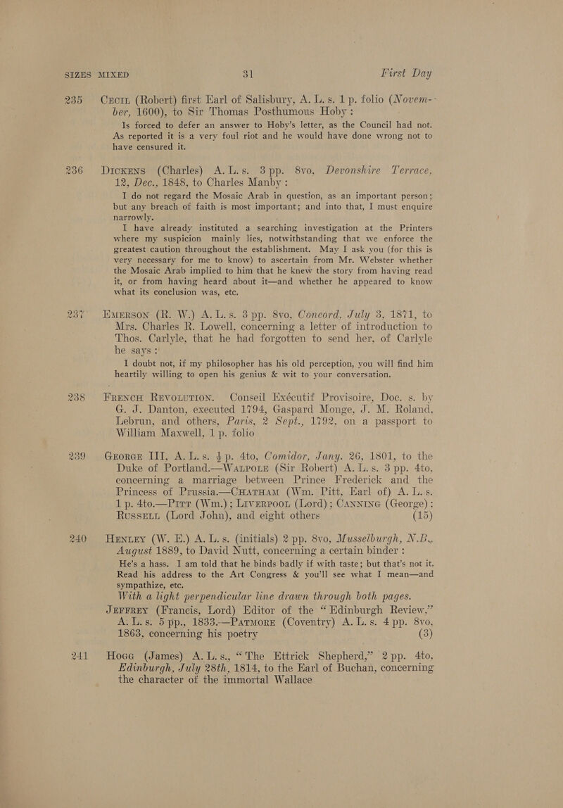 235 ro) OO -~2 a) © we) 241 Crcin (Robert) first Earl of Salisbury, A. L.s. 1 p. folio (Novem-- ber, 1600), to Sir Thomas Posthumous Hoby : Is forced to defer an answer to Hoby’s letter, as the Council had not. As reported it is a very foul riot and he would have done wrong not to have censured it. Dickens (Charles) A.L.s. 3pp. 8vo, Devonshire Terrace, 12, Dec., 1848, to Charles Manby : I do not regard the Mosaic Arab in question, as an important person; but any breach of faith is most important; and into that, I must enquire narrowly. I have already instituted a searching investigation at the Printers where my suspicion mainly lies, notwithstanding that we enforce the greatest caution throughout the establishment. May I ask you (for this is very necessary for me to know) to ascertain from Mr. Webster whether the Mosaic Arab implied to him that he knew the story from having read it, or from having heard about it—and whether he appeared to know what its conclusion was, etc. Emerson (R. W.) A. Ls. 3 pp. 8vo, Concord, July 3, 1871, to Mrs. Charles R. Lowell, concerning a letter of introduction to Thos. Carlyle, that he had forgotten to send her, of Carlyle he says : I doubt not, if my philosopher has his old perception, you will find him heartily willing to open his genius &amp; wit to your conversation. FRENCH ReEvouuTIoN. Conseil Exécutif Provisoire, Doc. s. by G. J. Danton, executed 1794, Gaspard Monge, J. M. Roland, Lebrun, and others, Paris, 2 Sept., 1792, on a passport to William Maxwell, 1 p. folio GeorGE III, A.L.s. $p. 4to, Comidor, Jany. 26, 1801, to the Duke of Portland.—Watpote (Sir Robert) A. L.s. 3 pp. 4to, concerning a marriage between Prince [frederick and _ the Princess of Prussia——CHaTHamM (Wm. Pitt, Earl of) A. Lis. 1 p. 4to.—Pirr (Wm.); Liverpoor (Lord); CANNING (George) ; Russet (Lord John), and eight others (15) Hentey (W. E.) A. Ls. (initials) 2 pp. 8vo, Musselburgh, N.B., August 1889, to David Nutt, concerning a certain binder : He’s a hass. I am told that he binds badly if with taste; but that’s not it. Read his address to the Art Congress &amp; you'll see what I mean—and sympathize, etc. With a light perpendicular line drawn through both pages. JEFFREY (Francis, Lord) Editor of the “ Edinburgh Review,” A. L.s. 5 pp., 1833-—Parmore (Coventry) A. L.s. 4 pp. 8vo, 1863, concerning his poetry (3) Hoge (James) A.L.s., “The Httrick Shepherd,’ 2 pp. 4to, Edinburgh, July 28th, 1814, to the Earl of Buchan, concerning the character of the immortal Wallace