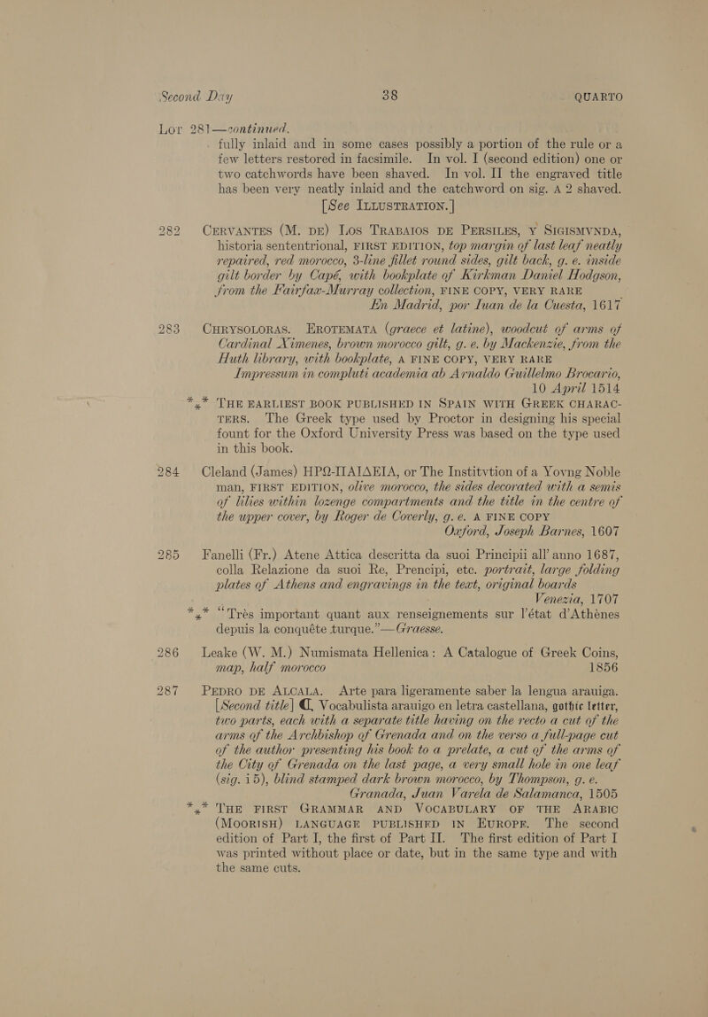 Lor 281—zcontinued. _ fully inlaid and in some cases possibly a portion of the rule or a few letters restored in facsimile. In vol. I (second edition) one or two catchwords have been shaved. In vol. II the engraved title has been very neatly inlaid and the catchword on sig. A 2 shaved. [See ILLUSTRATION. | 282 CERVANTES (M. DE) Los TRABAIOS DE PERSILES, Y SIGISMVNDA, — historia sententrional, FIRST EDITION, top margin of last leaf neatly repaired, red morocco, 3-line fillet round sides, gilt back, g. e. inside gilt border by Capé, with bookplate of Kirkman Daniel Hodgson, Jrom the Fairfax-Murray collection, FINE COPY, VERY RARE Ein Madrid, por [wan de la Cuesta, 1617 283. CHRYSOLORAS. EROTEMATA (graece et latine), woodcut of arms of Cardinal Ximenes, brown morocco gilt, g. e. by Mackenze, from the Huth library, with bookplate, A FINE COPY, VERY RARE Impressum in compluti academia ab Arnaldo Guillelmo Brocario, 10 April 1514 *.* THE EARLIEST BOOK PUBLISHED IN SPAIN WITH GREEK CHARAC- TERS. The Greek type used by Proctor in designing his special fount for the Oxford University Press was based on the type used in this book. 284 Cleland (James) HPQ-ITAIAEIA, or The Institvtion of a Yovng Noble man, FIRST EDITION, olive morocco, the sides decorated with a semis of lilies within lozenge compartments and the title in the centre of the upper cover, by Roger de Coverly, g.e. A FINE COPY Oxford, Joseph Barnes, 1607 285 Fanelli (Fr.) Atene Attica descritta da suoi Principii all’ anno 1687, colla Relazione da suoi Re, Prencipi, etc. portrait, large folding plates of Athens and engravings in the text, original boards ) Venezia, 1707 *,* “Tras important quant aux renseignements sur l’état d’Atheénes depuis la conquéte turque.”—G'raesse. 286 Leake (W. M.) Numismata Hellenica: A Catalogue of Greek Coins, map, half morocco 1856 287 PEDRO DE ALCALA. Arte para ligeramente saber la lengua arauiga. [Second title] @, Vocabulista arauigo en letra castellana, gothic letter, two parts, each with a separate title having on the recto a cut of the arms of the Archbishop of Grenada and on the verso a full-page cut of the author presenting his book to a prelate, a cut of the arms of the City of Grenada on the last page, a very small hole in one leaf (stg. 15), blind stamped dark brown morocco, by Thompson, g. e. Granada, Juan Varela de Salamanca, 1505 *.* THE FIRST GRAMMAR AND VOCABULARY OF THE ARABIC (MooRISH) LANGUAGE PUBLISHED IN EurRopR. The second edition of Part I, the first of Part II. The first edition of Part I was printed without place or date, but in the same type and with the same cuts.