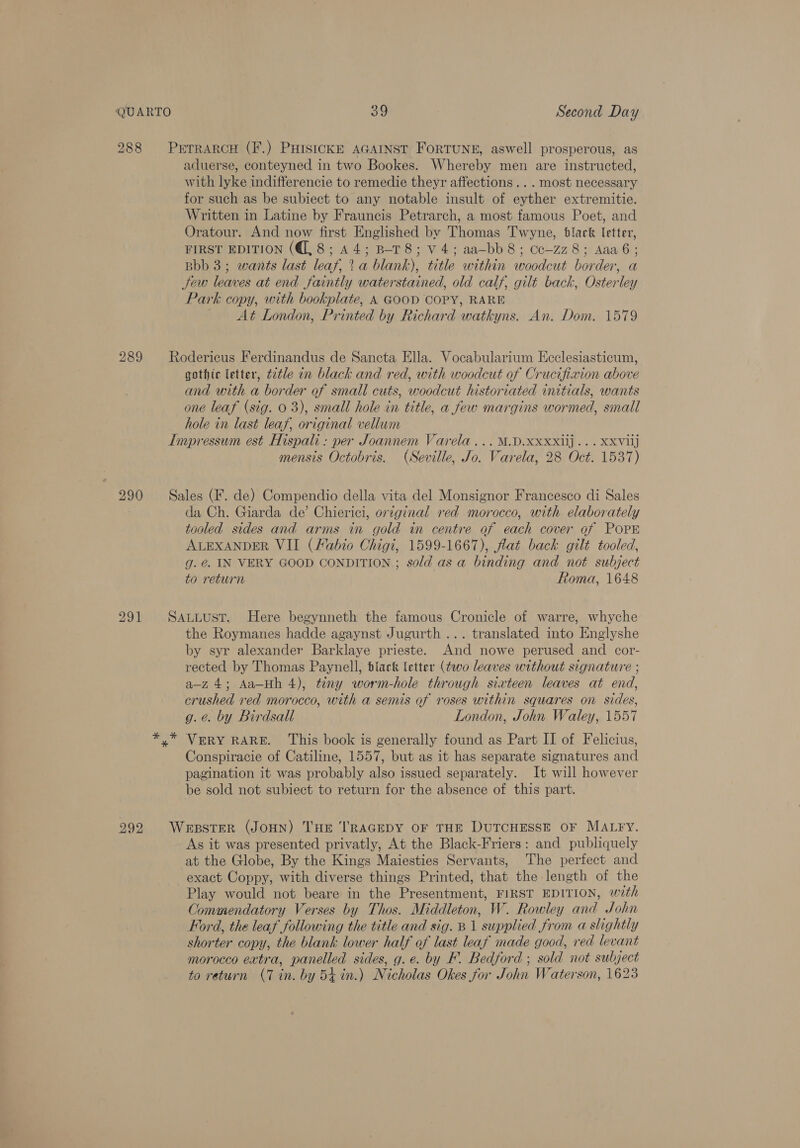 288 PrrrarcH (F.) PHIsickKE AGAINST ForRTUNE, aswell prosperous, as aduerse, conteyned in two Bookes. Whereby men are instructed, with lyke indifferencie to remedie theyr affections... most necessary for such as be subiect to any notable insult of eyther extremitie. Written in Latine by Frauncis Petrarch, a most famous Poet, and Oratour. And now first Englished by Thomas Twyne, black letter, FIRST EDITION (8; 44; B-T8; v4; aa-bb8; cc-zz8; Aaaé6; Bbb 3; wants last leaf, t.a blank), title within woodcut border, a Jew leaves at end faintly waterstained, old calf, gilt back, Osterley Park copy, with bookplate, A GOOD COPY, RARE At London, Printed by Richard watkyns. An. Dom. 1579 289 Rodericus Ferdinandus de Sancta Ella. Vocabularium Ecclesiasticum, gothic letter, t2tle in black and red, with woodcut of Crucifixion above and with a border of small cuts, woodcut historiated initials, wants one leaf (sig. 0 3), small hole in title, a few margins wormed, small hole in last leaf, original vellum Impressum est Hispali: per Joannem Varela... M.D.XxXxXxiij... Xxviij mensis Octobris. (Seville, Jo. Varela, 28 Oct. 1537) 290 Sales (F. de) Compendio della vita del Monsignor Francesco di Sales da Ch. Giarda de’ Chierici, original red morocco, with elaborately tooled sides and arms in gold in centre of each cover of POPE ALEXANDER VII (Fabio Chigi, 1599-1667), flat back gilt tooled, g. @. IN VERY GOOD CONDITION ; sold as a binding and not subject to return Roma, 1648 291 Sauitusr. Here begynneth the famous Cronicle of warre, whyche the Roymanes hadde agaynst Jugurth ... translated into Englyshe by syr alexander Barklaye prieste. And nowe perused and cor- rected by Thomas Paynell, black letter (two leaves without signature ; a-z 4; Aa—Hh 4), tiny worm-hole through sixteen leaves at end, crushed red morocco, with a semis of roses within squares on sides, g. é. by Birdsall London, John Watley, 1557 VERY RARE. This book is generally found as Part II of Felicius, Conspiracie of Catiline, 1557, but as it has separate signatures and pagination it was probably also issued separately. It will however be sold not subiect to return for the absence of this part. 992 WeresteR (JoHN) THe TRAGEDY OF THE DUTCHESSE OF MALFY. As it was presented privatly, At the Black-Friers: and publiquely at the Globe, By the Kings Maiesties Servants, The perfect and exact Coppy, with diverse things Printed, that the length of the Play would not beare in the Presentment, FIRST EDITION, with Commendatory Verses by Thos. Middleton, W. Rowley and John Ford, the leaf following the title and sig. B 1 supplied from a slightly shorter copy, the blank lower half of last leaf made good, red levant morocco extra, panelled sides, g.e. by F. Bedford ; sold not subject to return (7 in. by 54 in.) Nicholas Okes for John Waterson, 1623