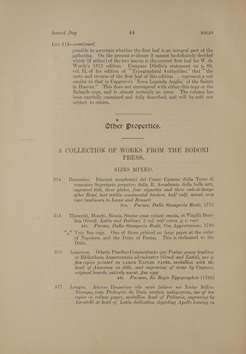 possible to ascertain whether the first leaf is an integral part of the gathering. On the present evidence it cannot be definitely decided which (if either) of the two leaves is the correct first leaf for W. de Worde’s 1512 edition. Compare Dibdin’s statement on p. 80, vol. II, of his edition of “Typographical Antiquities,” that “the recto and reverse of the first leaf of this edition... represent a cut similar to that in Capgrave’s ‘Nova Legenda Angie” of the Saints in Heaven.” This does not correspond with either this copy or the Rylands copy, and is almost certainly an error. The volume has been carefully examined and fully described, and will he sold not subject to return.   e Other Properties. 314 316 317 PRESS. SIZES MIXED. rezzonico Segretario perpetvo della R. Accademia della belle arti, engraved title, three plates, four vignettes and three culs-de-lampe after Bossi, text within ornamental borders, half calf, uncut, very rare (unknown to Lama and Brunet) 8vo. Parma, Dalia Stamperia Reale, 1772 lica (Greek, Latin and Italian), 2 vol. calf extra, g. e. rare 4to. Parma, Dalla Stamperia Reale, Con Approvazione, 1780 of Napoleon and the Duke of Parma. This is dedicated to the Duke. et Bibliotheca Anacreonteia advmbratvr (Greek and Latin), one a7 jive copies printed on LARGE NAPLES PAPER, medallion with the head of Anacreon on title, and engraving of arms by Cagnoni, original boards, entirely uncut, fine copy 4 to. Parmae, Kx Regio eeynvop hers ( 1785) Terrapes, cum Proloqvio de libris eroticis antiquorum, one of ten copies on vellum paper, medallion head of Polinnia, engraving by Lucatelli at head of Latin dedication, depicting Apollo leaning on