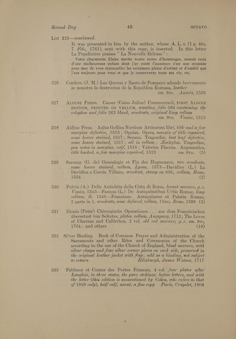 329 330 331 309 It was presented to him by the author, whose A. L. s. (1 p. 4to, 7 Heb., 1761), sent with this copy, is inserted. In this letter La Popeliniare praises “ La Nouvelle Héloise ” : Votre charmante Eloise merite toutes sortes d’hommages, receois ceux d’une malheureuse enfant dont j’ay conté l’auanture c’est une occasion pour moy de vous renouueller les sentimens pleins d’estimé et d’amitié que j’eus toujours pour vous et que je conserveray toute ma vie, etc. Cordero (J. M.) Las Quexas y llanto de Pompeyo adonde brevemente se muestra la destrucion de la Republica Romana, leather sm. 8vo. Anvers, 1556 ALDINE Press. Caesar (Caius Julius) Commentarii, FIRST ALDINE EDITION, PRINTED ON VELLUM, wanting folio 264 containing the colophon and folio 263 biank, woodcuts, original limp vellum sm. 8vo. Venice, 1513 Aldine Press. Aulus Gellius Noctium Atticarum libri, ttle and a Jew margins defective, 1515; Oppian. Opera, margin of title repaired, some leaves stained, 1517; Seneca. Tragoediz, last leaf defective, some leaves stained, 1517; all in vellum ; Aischylus. Tragcediae, pen notes in margins, calf, lpigs Valerius Flaccus. Argonautica, title backed, a few margins repaired, 1523 sm. 8vo. (5) Saconay (G. de) Genealogie et Fin des Huguenaux, too woodcuts, some leaves stained, vellum, Lyons, 1573—Davidico (L.) La Davidica e Caccia Villano, woodcut, stamp on title, vellum, Rome, 1554 (2) Fulvio (A.) Delle Antichita della Citta di Roma, levant morocco, g. e. Venice, 1543—Faunus (L.) De Antiquitatibus Urbis Romae, limp vellum, ib. 1549—Franzinus. Antiquitates et Palatia Romae, 2 parts in 1, woodcuts, some defaced, vellum, 12mo, Rome, 1599 (3) Dionis (Peter) Chirurgische Operationes ... aus dem Franzésischen iibersetzet von Selintes, plates, vellum, Augspurg, 1712; The Loves of Chereas and Callirrhoe, 2 vol. old red morocco, g.eé. sm. 8vo, 1764; and others (18) Silver Binding. Book of Common Prayer and Administration of the Sacraments and other Rites and Ceremonies of the Church according to the use of the Church of England, blaek morocco, with silver clasps and four silver corner pieces on each side, preserved in the original leather jacket with flap; sold as a binding, not subject to return Kdinburgh, James Watson, 1717 Fabliaux et Contes des Poetes Francais, 4 vol. jour plates after Langlois, in three states, the pure etchings, before letters, and with the letter (this edition is unmentioned by Cohen, who refers to that of 1829 only), half calf, uncut, a fine copy — Paris, Crapelet, 1808