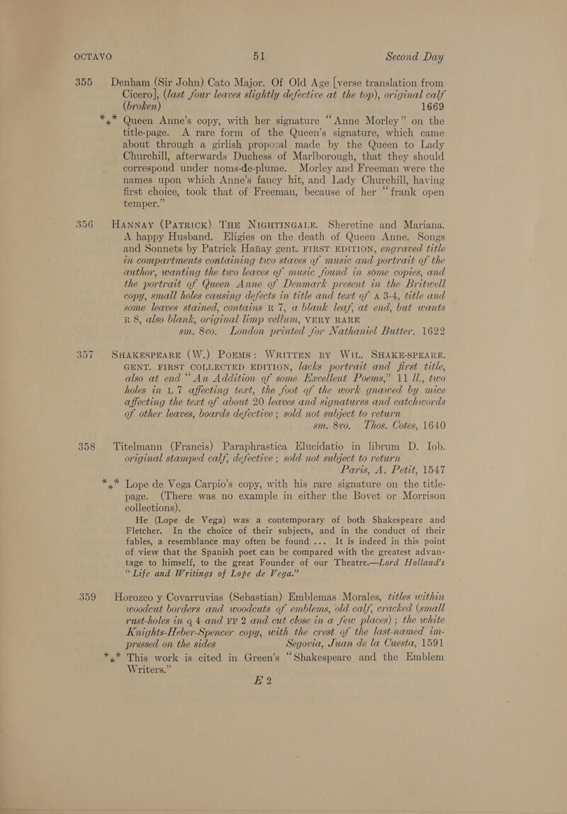 355 Denham (Sir John) Cato Major. Of Old Age [verse translation from Cicero], (last four leaves slightly defective at the top), original calf (broken) 1669 *.* Queen Anne’s copy, with her signature “Anne Morley” on the title-page. A rare form of the Queen’s signature, which came about through a girlish proposal made by the Queen to Lady Churchill, afterwards Duchess of Marlborough, that they should correspond under noms-de-plume. Morley and Freeman were the names upon which Anne’s fancy hit, and Lady Churchill, having first choice, took that of Freeman, because of her “frank open temper.” 356 HANNAY (Patrick) THE NIGHTINGALE. Sheretine and Mariana. A happy Husband. Eligies on the death of Queen Anne. Songs and Sonnets by Patrick Hanay gent. FIRST EDITION, engraved title in compartments containing two staves of music and portrait of the author, wanting the two leaves of music found in some copies, and the portrait of Queen Anne of Denmark present in the Britwell copy, small holes causing defects in title and text of a 3-4, title and some leaves stained, contains R 7, a blank leaf, at end, but wants R 8, also blank, original limp vellum, VERY RARE sm. 8vo. London printed for Nathaniel Butter. 1622 357 SHAKESPEARE (W.) Poems: WRITTEN BY WIL. SHAKE-SPEARE. GENT. FIRST COLLECTED EDITION, lacks portrait and first title, also at end ““ An Addition of some Excellent Poems,’ 11 Ul., two holes in UT affecting text, the foot of the work gnawed by mice affecting the teat of about 20 leaves and signatures and catchwords of other leaves, boards defective; sold not subject to return sm. 8vo. Thos. Cotes, 1640 358 Titelmann (Francis) Paraphrastica Elucidatio in librum D. Iob. original stamped calf, defective ; sold not subject to return Paris, A. Petit, 1547 *,* Lope de Vega Carpio’s copy, with his rare signature on the title- page. (There was no example in either the Bovet or Morrison collections). He (Lope de Vega) was a contemporary of both Shakespeare and Fletcher. In the choice of their subjects, and in the conduct of their fables, a resemblance may often be found ... It is indeed in this point of view that the Spanish poet can be compared with the greatest advan- tage to himself, to the great Founder of our Theatre.——Lord Holland’s “Tife and Writings of Lope de Vega.” 359 Horozeo y Covarruvias (Sebastian) Emblemas Morales, titles within woodcut borders and woodcuts of emblems, old calf, cracked (small rust-holes in q 4 and FF 2 and cut close in a few places) ; the white Knights-Heber-Spencer copy, with the crest of the last-named im- pressed on the sides Segovia, Juan de la Cuesta, 1591 *.* This work is cited in Green’s “Shakespeare and the Emblem Writers.” i 2