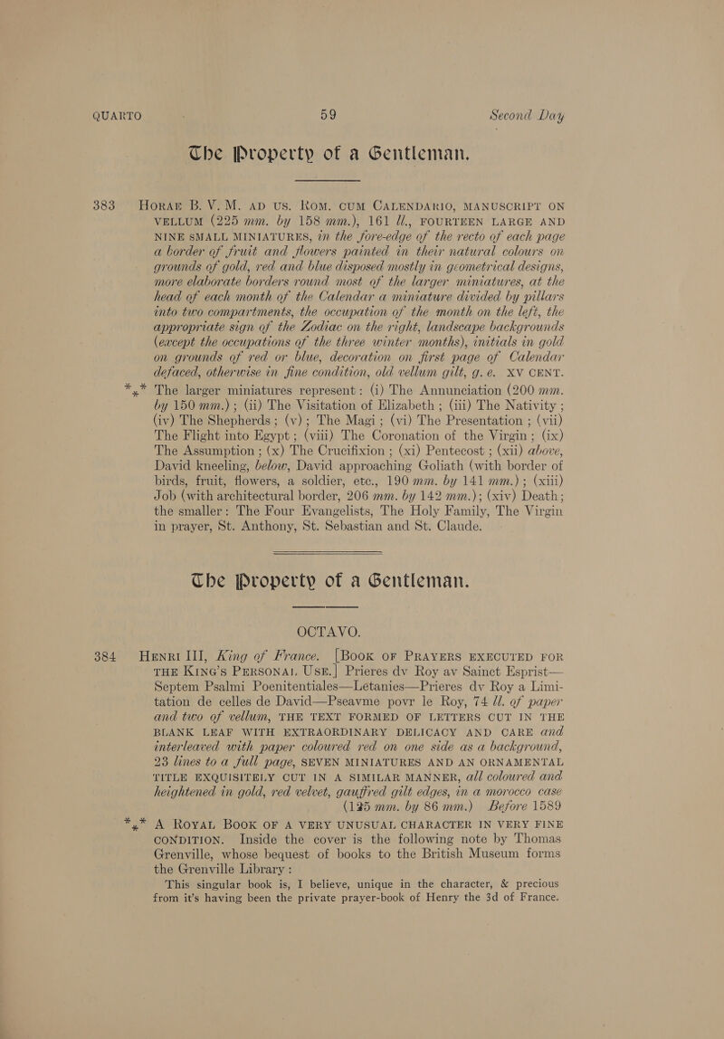Che Property of a Gentleman. VELLUM (225 mm. by 158 mm.), 161 Ui., FOURTEEN LARGE AND NINE SMALL MINIATURES, in the fore-edge of the recto of each page a border of fruit and flowers painted in their natural colours on grounds of gold, red and blue disposed mostly in geometrical designs, more elaborate borders round most of the larger miniatures, at the head of each month of the Calendar a miniature divided by pillars into two compartments, the occupation of the month on the left, the appropriate sign of the Zodiac on the right, landscape backgrounds (except the occupations of the three winter months), initials in gold on grounds of red or blue, decoration on first page of Calendar defaced, otherwise in fine condition, old vellum gilt, g.e. XV CENT. The larger miniatures represent: (i) The Annunciation (200 mm. by 150 mm.) ; Gi) The Visitation of Elizabeth ; (iii) The Nativity ; (iv) The Shepherds ; (v); The Magi; (vi) The Presentation ; (vii) The Flight into Egypt; (viii) The Coronation of the Virgin; (ix) The Assumption ; (x) The Crucifixion ; (xi) Pentecost ; (xii) above, David kneeling, below, David approaching Goliath (with border of birds, fruit, flowers, a soldier, etc., 190 mm. by 141 mm.) ; (xiii) Job (with architectural border, 206 mm. by 142 mm.); (xiv) Death; the smaller: The Four Evangelists, The Holy Family, The Virgin in prayer, St. Anthony, St. Sebastian and St. Claude. Che Property of a Gentleman. OCTAVO. THE Kine’s PERSONAL UsE.] Prieres dv Roy av Sainct Esprist— Septem Psalmi Poenitentiales—Letanies—Prieres dv Roy a Limi- tation de celles de David—Pseavme povr le Roy, 74 dl. of paper and two of vellum, THE TEXT FORMED OF LETTERS CUT IN THE BLANK LEAF WITH EXTRAORDINARY DELICACY AND CARE and interleaved with paper colowred red on one side as a background, 23 lines toa full page, SEVEN MINIATURES AND AN ORNAMENTAL TITLE EXQUISITELY CUT IN A SIMILAR MANNER, all coloured and heightened in gold, red velvet, gauffred gilt edges, in a morocco case (125 mm. by 86 mm.) Before 1589 A RoyaL Book OF A VERY UNUSUAL CHARACTER IN VERY FINE CONDITION. Inside the cover is the following note by Thomas Grenville, whose bequest of books to the British Museum forms the Grenville Library : This singular book is, I believe, unique in the character, &amp; precious from it’s having been the private prayer-book of Henry the 3d of France.