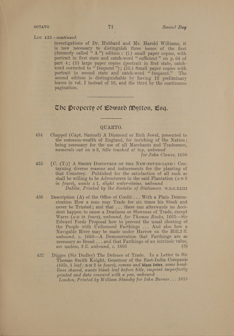 Lor 433—-continued. investigations of Dr. Hubbard and Mr. Harold Williams, it is now necessary to distinguish three issues of the first (formerly called “‘ A”) edition: (i.) small paper copies, with portrait in first state and catch-word “ sufficient ” on p. 64 of part 4; (ii) large paper copies (portrait in first state, catch- word corrected to “ frequent”); (iii.) Small paper copies with portrait in second state and catch-word “frequent.” The second edition is distinguishable by having 12 preliminary leaves in vol. I instead of 16, and the third by the continuous pagination.   The Property of Boward Mptton, Esq. QUARTO. 434 Chappel (Capt. Samuel) A Diamond or Rich Jewel, presented to the common-wealth of England, for inriching of the Nation; being necessary for the use of all Marchants and ‘Tradesmen, numerals cut on D3, title touched at top, unbound for John Clowes, 1650 435 [C. (T.)] A SHorr Discovraste oF THE NEW-FOVND-LAND: Con- tayning diverse reasons and inducements for the planting of that Countrey. Published for the satisfaction of all such as shall be willing to be Adventurers in the said Plantation (4-pD 3 wm fours), wants Al, slight water-stains, unbound Dublin, Printed by the Societie of Stationers. M.D.C.XXIII 436 Description (A) of the Office of Credit ... With a Plain Demon- stration How a man may Trade for six times his Stock and never be Trusted; and that ... there can afterwards no Acci- dent happen to cause a Deadness or Slowness of ‘Trade, except War's (A-D in fours), unbound, for Thomas Rooks, 1665—Sir Edward Fords Proposal how to prevent the usual cheeting of the People with Unlicensed Farthings ... And also how a Navigable River may be made under Harrow on the Hill,2 Jl. unbound, c. 1665—-A Demonstration that Farthings are as necessary as Bread ... and that Farthings of an intrinsic value, are useless, 2 1/1. unbound, c. 1665 (3) 43% Digges (Sir Dudley) The Defence of Trade. In a Letter to Sir Thomas Smith Knight, Gouernor of the Hast-India Companie (title, 1 leaf; B-H 2 in fours), roman and Blacks letter, some head- lines shaved, wants blank leaf before title, imprint imperfectly printed and date renewed with a pen, unbound London, Printed by William Stansby for Iohn Barnes ... 1615