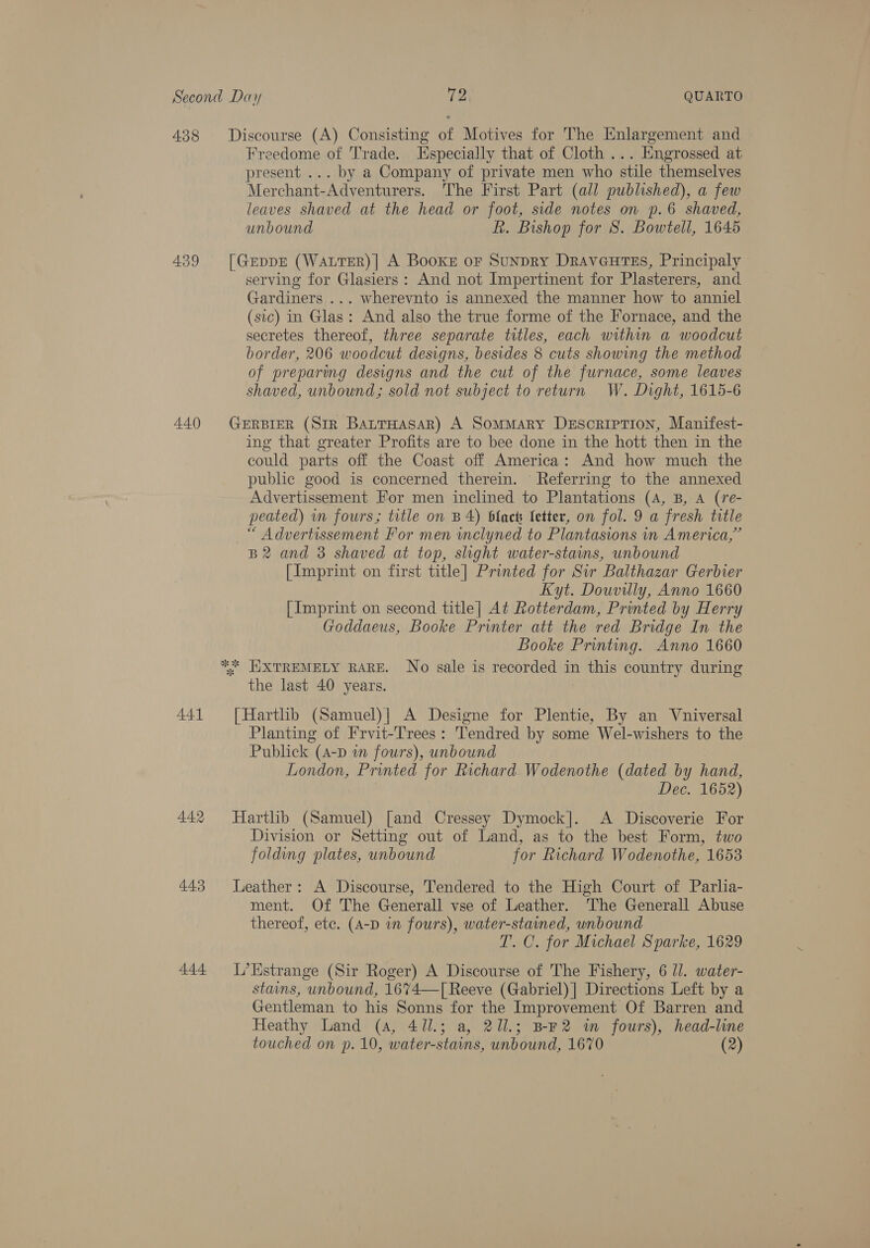 438 439 440 441 443 44.4 Discourse (A) Consisting of Motives for The Enlargement and Freedome of Trade. Especially that of Cloth ... Engrossed at present ... by a Company of private men who stile themselves Merchant-Adventurers. The First Part (all published), a few leaves shaved at the head or foot, side notes on p.6 shaved, unbound R. Bishop for S. Bowtell, 1645 [GEeDDE (WALTER)| A Books or SunpDRY DraveutTes, Principaly serving for Glasiers: And not Impertinent for Plasterers, and Gardiners ... wherevnto is annexed the manner how to anniel (sic) in Glas: And also the true forme of the Fornace, and the secretes thereof, three separate titles, each within a woodcut border, 206 woodcut designs, besides 8 cuts showing the method of preparing designs and the cut of the furnace, some leaves shaved, unbound; sold not subject to return W. Dight, 1615-6 GERBIER (Str BaurTHasaR) A Sommary Desoriprion, Manifest- ing that greater Profits are to bee done in the hott then in the could parts off the Coast off America: And how much the public good is concerned therein. Referring to the annexed Advertissement For men inclined to Plantations (4, B, A (re- peated) in fours; title on B4) black fetter, on fol. 9 a fresh title “ Advertissement For men inclyned to Plantasions in America,” B2 and 3 shaved at top, slight water-stains, unbound [Imprint on first title] Printed for Sir Balthazar Gerbier Kyt. Douvilly, Anno 1660 [Imprint on second title] At Rotterdam, Printed by Herry Goddaeus, Booke Printer att the red Bridge In the Booke Printing. Anno 1660 1 the last 40 years. [Hartlib (Samuel)|] A Designe for Plentie, By an Vniversal Planting of Frvit-Trees: Tendred by some Wel-wishers to the Publick (A-D wn fours), unbound London, Printed for Richard Wodenothe (dated by hand, Dec. 1652) Hartlib (Samuel) [and Cressey Dymock]. A Discoverie For Division or Setting out of Land, as to the best Form, two folding plates, unbound for Richard Wodenothe, 1653 Leather: A Discourse, Tendered to the High Court of Parlia- ment. Of The Generall vse of Leather. The Generall Abuse thereof, etc. (A-D in fours), water-stained, unbound T. C. for Michael Sparke, 1629 L’Estrange (Sir Roger) A Discourse of The Fishery, 6 Ul. water- stains, unbound, 1674—[ Reeve (Gabriel) | Directions Left by a Gentleman to his Sonns for the Improvement Of Barren and Heathy Land (4, 411.; a, 211.; BEF2 im fours), head-line touched on p. 10, water-stains, unbound, 1670 (2)