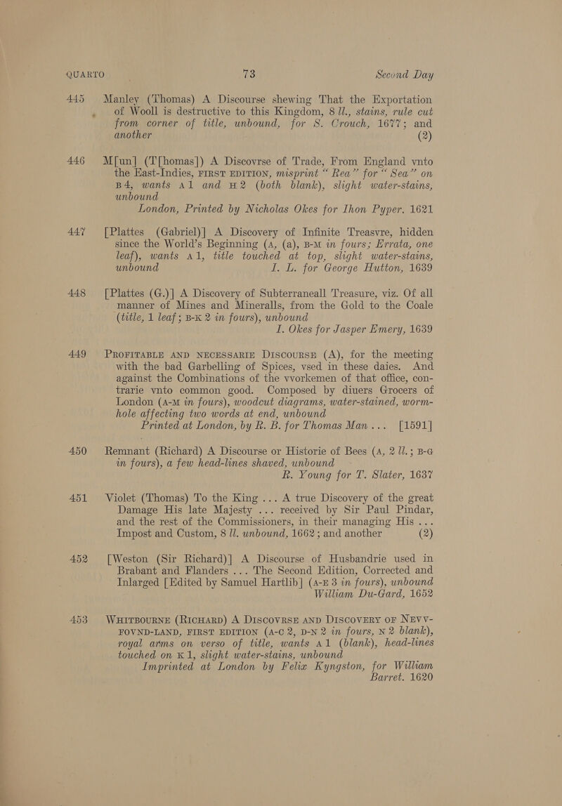 445 446 447 448 449 450 451 452 Manley (Thomas) A Discourse shewing That the Exportation of Wooll is destructive to this Kingdom, 8 Jl., stamms, rule cut from corner of title, unbound, for 8. Crouch, 1677; and another (2) M[un] (T[homas]) A Discovrse of Trade, From England vnto the East-Indies, FIRST EDITION, misprint “ Rea” for “ Sea” on B4, wants Al and 2 (both blank), slight water-stans, unbound London, Printed by Nicholas Okes for Ihon Pyper, 1621 [Plattes (Gabriel)] A Discovery of Infinite Treasvre, hidden since the World’s Beginning (4, (a), B-M in fours; Errata, one leaf), wants Al, title touched at top, slight water-staims, unbound I. L. for George Hutton, 1639 [ Plattes (G.)] A Discovery of Subterraneall Treasure, viz. Of all manner of Mines and Mineralls, from the Gold to the Coale (title, 1 leaf; B-K 2 in fours), unbound I. Okes for Jasper Emery, 1639 PROFITABLE AND NECESSARIE Discourse (A), for the meeting with the bad Garbelling of Spices, vsed in these daies. And against the Combinations of the vvorkemen of that office, con- trarie vnto common good. Composed by diuers Grocers ot London (4-M in fours), woodcut diagrams, water-stained, worm- hole affecting two werds at end, unbound Printed at London, by Rk. B. for Thomas Man... [1591] Remnant (Richard) A Discourse or Historie of Bees (4, 2 /l.; B-G in fours), a few head-lines shaved, unbound R. Young for T. Slater, 1637 Violet (Thomas) To the King ... A true Discovery of the great Damage His late Majesty ... received by Sir Paul Pindar, and the rest of the Commissioners, in their managing His... Impost and Custom, 8 ll. unbound, 1662 ; and another (2) [Weston (Sir Richard)] A Discourse of Hushandrie used in Brabant and Flanders ... The Second Edition, Corrected and Inlarged [Edited by Samuel Hartlib] (4-£ 3 in fours), unbound William Du-Gard, 1652 WHITBOURNE (RicHARD) A DiscovrsE aND Discovery oF NEVV- FOVND-LAND, FIRST EDITION (A-C 2, D-N 2 in fours, N 2 blank), royal arms on verso of title, wants A1 (blank), head-lines touched on K1, slight water-stains, unbound Imprinted at London by Felix Kyngston, for William Barret. 1620