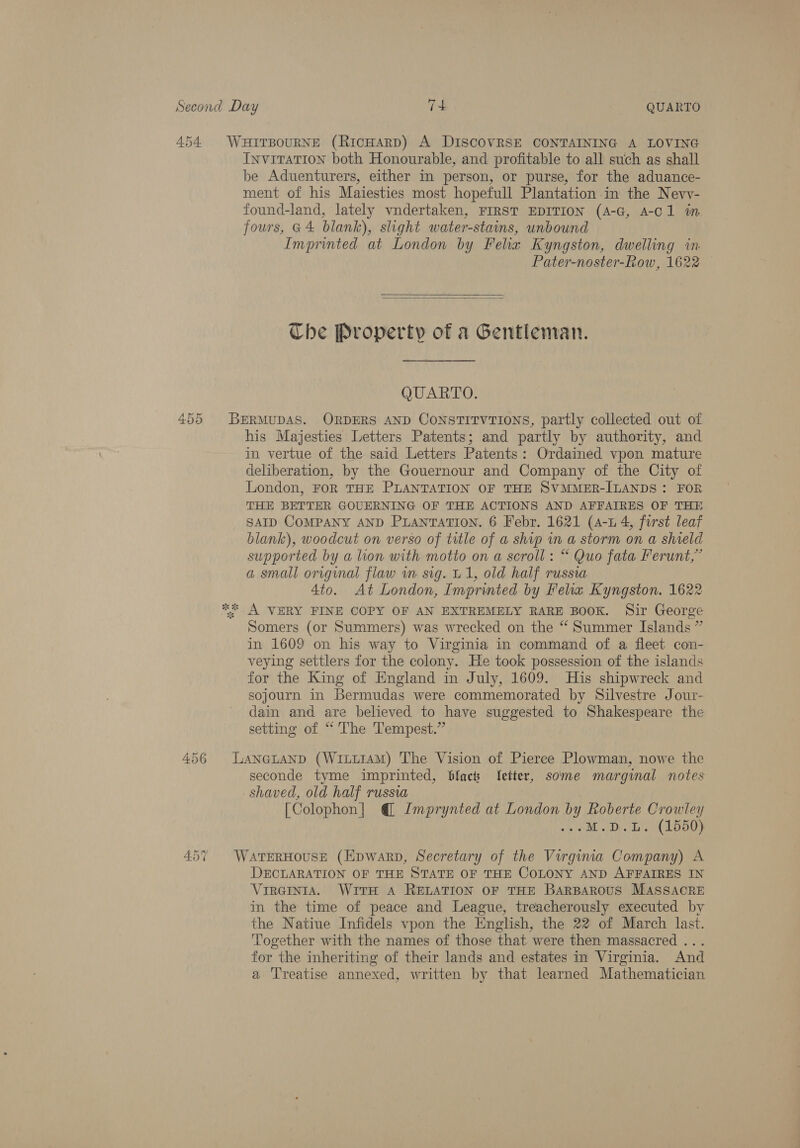 454 WHITBOURNE (RicHARD) A DISCOVRSE CONTAINING A LOVING Invitation both Honourable, and profitable to all such as shall be Aduenturers, either in person, or purse, for the aduance- ment of his Maiesties most hopefull Plantation in the Nevv- found-land, lately vndertaken, FIRST EDITION (A-G, A-C1 in fours, G4 blank), slight water-stains, unbound Imprinted at London by Felia Kyngston, dwelling in. Pater-noster-Row, 1622 —   Che Property of a Gentleman. QUARTO. 455 BERMUDAS. ORDERS AND CONSTITVTIONS, partly collected out of his Majesties Letters Patents; and partly by authority, and in vertue of the said Letters Patents: Ordained vpon mature deliberation, by the Gouernour and Company of the City of London, FOR THE PLANTATION OF THE SVMMER-ILANDS: FOR THE BETTER GOUERNING OF THE ACTIONS AND AFFAIRES OF THE SAID COMPANY AND PuianTatTion. 6 Febr. 1621 (4-1 4, fourst leaf blank), woodcut on verso of title of a ship in a storm on a shield supported by a lion with motto on a scroll: “ Quo fata Ferunt,” a small original flaw wm sig. U1, old half russia 4to. At London, Imprinted by Fela Kyngston. 1622 ** A VERY FINE COPY OF AN EXTREMELY RARE BOOK. Sir George Somers (or Summers) was wrecked on the “ Summer Islands ” in 1609 on his way to Virginia in command of a fleet con- veying settlers for the colony. He took possession of the islands for the King of England in July, 1609. His shipwreck and sojourn in Bermudas were commemorated by Silvestre Jour- dain and are believed to have suggested to Shakespeare the setting of “ The Tempest.” 456 LANGLAND (WiLi14M) The Vision of Pierce Plowman, nowe the seconde tyme imprinted, blacs etter, some marginal notes shaved, old half russia [Colophon] @ Imprynted at London by Roberte Crowley ve ¢ MD. BY (15500) 457 WATERHOUSE (Epwarp, Secretary of the Virgina Company) A DECLARATION OF THE STATE OF THE COLONY AND AFFAIRES IN Virginia. With A RELATION OF THE BARBAROUS MASSACRE in the time of peace and League, treacherously executed by the Natiue Infidels vpon the English, the 22 of March last. Together with the names of those that were then massacred ... for the inheriting of their lands and estates in Virginia. And a Treatise annexed, written by that learned Mathematician
