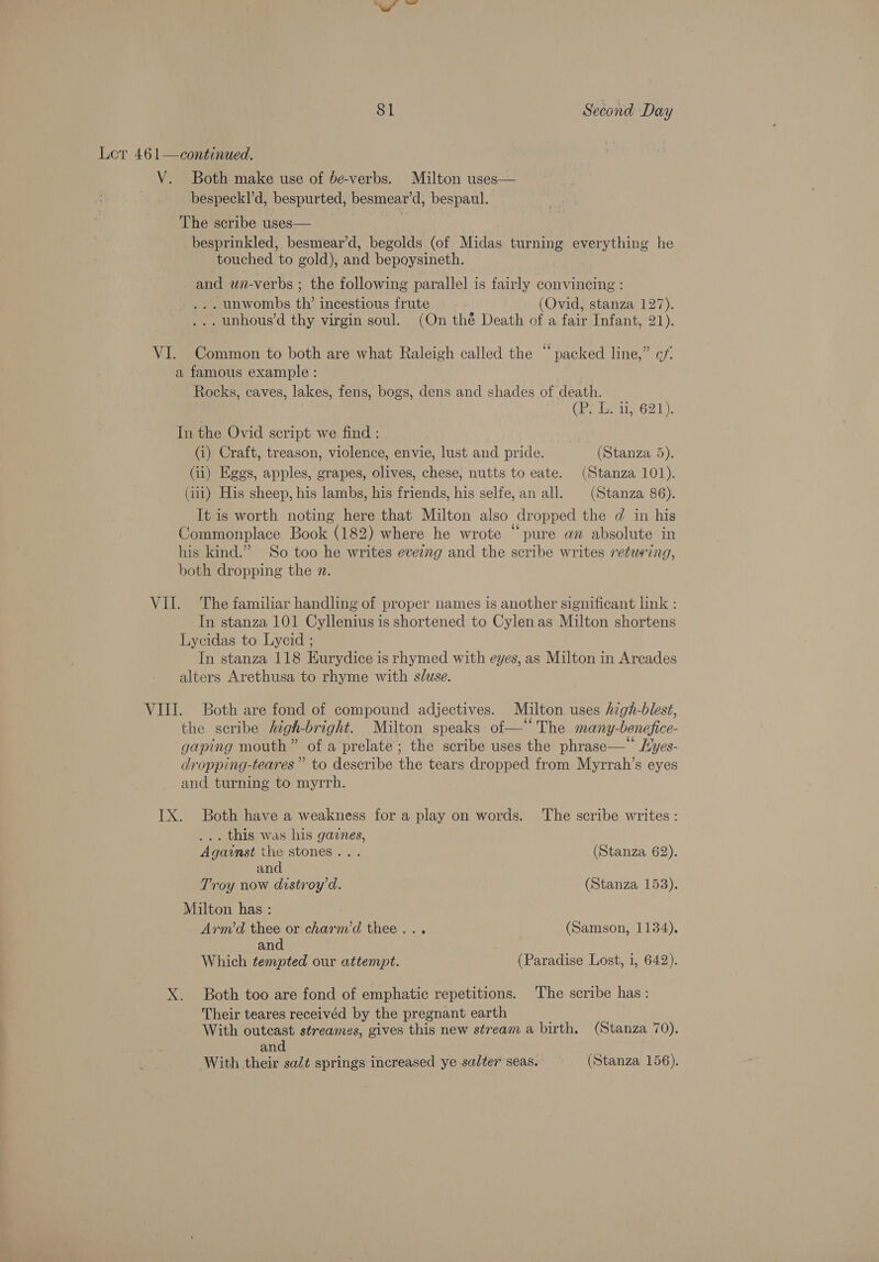 Lor 461—continued. V. Both make use of be-verbs. Milton uses— bespeckl’d, bespurted, besmear’d, bespaul. The scribe uses— ia besprinkled, besmear’d, begolds (of Midas turning everything he touched to gold), and bepoysineth. and un-verbs ; the following parallel is fairly convincing : _,.. unwombs th’ incestious frute (Ovid, stanza 127). ... unhous’d thy virgin soul. (On thé Death of a fair Infant, 21). VI. Common to both are what Raleigh called the “packed line,” c/. a famous example : | Rocks, caves, lakes, fens, bogs, dens and shades of death. (i&gt; lois 621). In the Ovid script we find : (i) Craft, treason, violence, envie, lust and pride. (Stanza 5). (11) Eggs, apples, grapes, olives, chese, nutts to eate. (Stanza 101). (iii) His sheep, his lambs, his friends, his selfe, an all. (Stanza 86). It is worth noting here that Milton also dropped the d in his Commonplace Book (182) where he wrote “pure an absolute in his kind.” So too he writes evezng and the scribe writes returing, both dropping the n. VII. The familiar handling of proper names is another significant link : In stanza 101 Cyllenius is shortened to Cylen as Milton shortens Lycidas to Lyeid ; In stanza 118 Kurydice is rhymed with eyes, as Milton in Arcades alters Arethusa to rhyme with sluse. VIII. Both are fond of compound adjectives. Milton uses high-blest, the scribe high-bright. Milton speaks of—‘‘ The many-benefice- gaping mouth” of a prelate; the scribe uses the phrase—‘ Hyes- dropping-teares”’ to describe the tears dropped from Myrrah’s eyes and turning to myrrh. IX. Both have a weakness for a play on words. The scribe writes: ... this was his gaznes, Against the stones... (Stanza 62). and Troy now distroy’d. (Stanza 153). Milton has : : Armd thee or charm’d thee... (Samson, 1134). and Which tempted our attempt. (Paradise Lost, 1, 642). X. Both too are fond of emphatic repetitions. The scribe has: Their teares receivéd by the pregnant earth With outcast streames, gives this new stream a birth. (Stanza 70). and ? With their sad¢ springs increased ye salter seas. (Stanza 156).