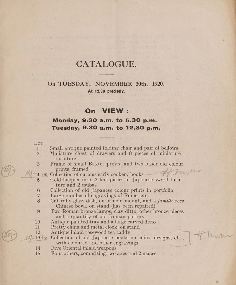 aa a eee ee - = * 10 11 12 14 15 CATALOGUE. On TUESDAY, NOVEMBER 30th, 1920. At 12.30 precisely. On VIEW : Monday, 9.30 a... to 5.30 p. 1. Tuesday, 9:30 a.m. to 12.30 p.m. Small antique painted folding chair and pair of bellows Miniature chest of drawers and 8 pieces of miniature furniture Frame of small Baxter prints, and two other old colour prints, framed Gold lacquer inro, 2 fine pieces of Japanese sword funn ture and 2 tsubas Collection of old Japanese colour prints in portfolio Large number of engravings of Rome, etc. Cut ruby glass dish, on ormolu mount, and a famille VOSE Chinese bowl, on stand (has been repaired) Two Roman bronze lamps, clay ditto, other bronze pieces and a quantity of old Roman pottery Antique painted tray and a large carved ditto Pretty china and metal clock, on stand Antique inlaid rosewood tea caddy Peer Collection of old Japanese books on coins, designs, ete.. with coloured and other engravings Five Oriental inlaid weapons Four others, comprising two axes and 2 maces