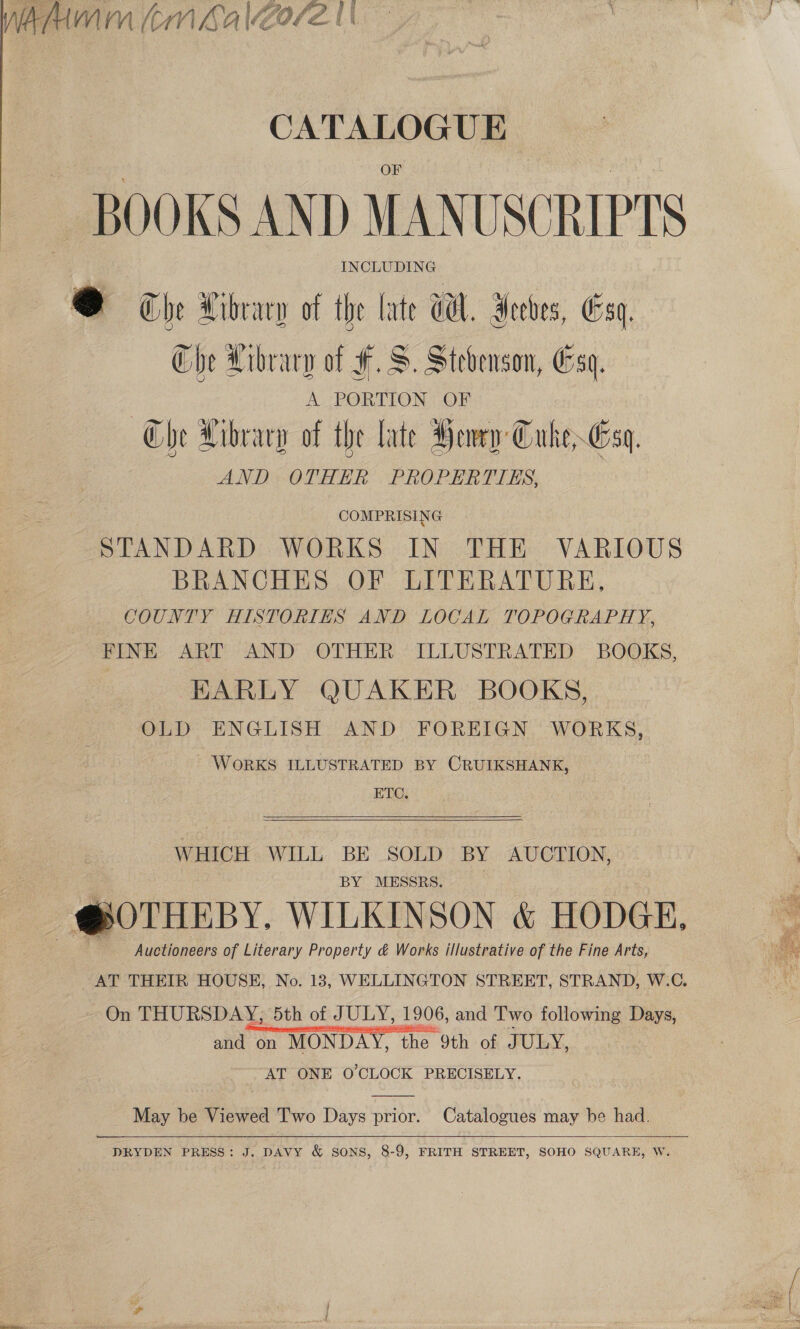 CATALOGUE BOOKS AND MANUSCRIPTS INCLUDING @ The Library of the late WH. Aceves, Esq, Che Library of F.S. Stevenson, Esq. | A PORTION OF Che Library of the late Henry Cuke Esq. AND OTHER PROPERTIES, COMPRISING STANDARD WORKS IN THE VARIOUS BRANCHES OF LITERATURE, COUNTY HISTORIES AND LOCAL TOPOGRAPHY, FINE. ART AND OTHER ILLUSTRATED BOOKS, EARLY QUAKER BOOKS, OLD ENGLISH AND FOREIGN WORKS, WORKS ILLUSTRATED BY CRUIKSHANK, ETC,   WHICH WILL BE SOLD BY AUCTION, BY MESSRS. , ~@OTHEBY. WILKINSON &amp; HODGE, Auctioneers of Literary Property &amp; Works illustrative of the Fine Arts, AT THEIR HOUSE, No. 13, WELLINGTON STREET, STRAND, W.C. On THURSDAY, 5th of JULY, 1906, and ‘Two following Days, and on MONDAY, the 9th of JULY, AT ONE O'CLOCK PRECISELY. May be Viewed Two Days prior. Catalogues may be had. DRYDEN PRESS: J. DAVY &amp; SONS, 8-9, FRITH STREET, SOHO SQUARE, W.  