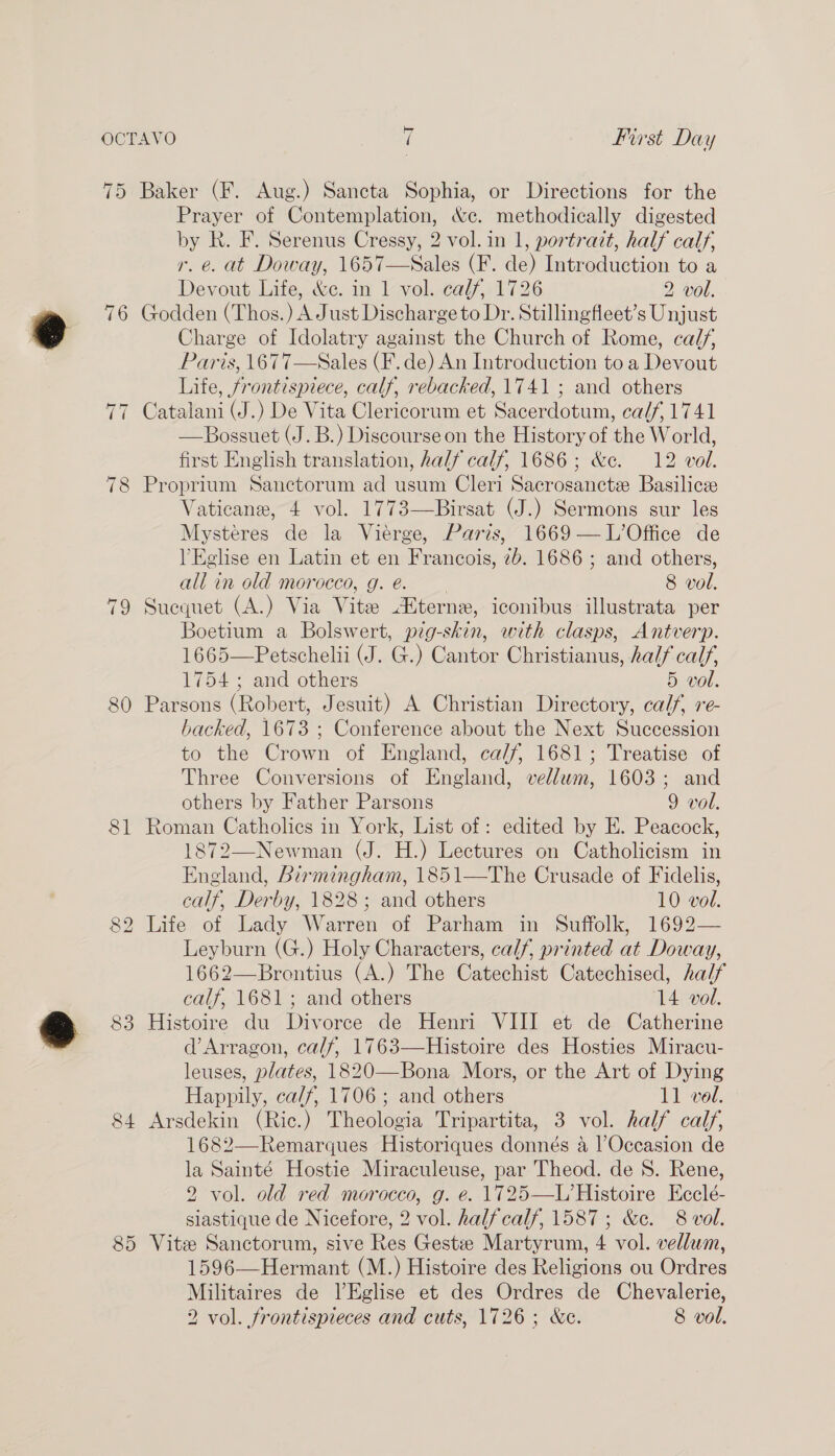 81 on) bo 83 84 85 Prayer of Contemplation, &amp;c. methodically digested by k. F. Serenus Cressy, 2 vol. in 1, portrait, half calf, r. e. at Doway, 1657—Sales (F. de) Introduction to a Devout Life, &amp;c. in 1 vol. calf, 1726 2 vol. Godden (Thos.) A Just Discharge to Dr. Stillingfleet’s Unjust Charge of Idolatry against the Church of Rome, calf, Paris, 1677—Sales (F. de) An Introduction to a Devout Life, frontispiece, calf, rebacked, 1741 ; and others Catalani (J.) De Vita Clericorum et Sacerdotum, calf, 1741 Bossuet (J. B.) Discourse on the History of the World, first English translation, half calf, 1686; &amp;c. 12 vol. Proprium Sanctorum ad usum Cleri Sacrosanctee Basilicze Vaticane, 4 vol. 1773—Birsat (J.) Sermons sur les Mysteres de la Viéerge, Paris, 1669 — L’Office de lEglise en Latin et en Francois, 7b. 1686 ; and others, all in old morocco, g. @. 8 vol. Suequet (A.) Via Vite Hterne, iconibus illustrata per Boetium a Bolswert, pig-skin, with clasps, Antverp. 1665—Petschelii (J. G.) Cantor Christianus, half calf, 1754 ; and others 5 vol. Parsons (Robert, Jesuit) A Christian Directory, calf, re- hacked, 1673 ; Conference about the Next Succession to the Crown of England, ca/f, 1681; Treatise of Three Conversions of England, vellwm, 1603; and others by Father Parsons 9 vol. Roman Catholics in York, List of : edited by E. Peacock, 1872—Newman (J. H.) Lectures on Catholicism in England, Birmingham, 1851—The Crusade of Fidelis, calf, Derby, 1828; and others 10 vol. Life of Lady: Warren of Parham in Suffolk, 1692— Leyburn (G.) Holy Characters, calf, printed at Doway, 1662—Brontius (A.) The Catechist Catechised, half calf, 1681; and others 14 vol. Histoire du Divorce de Henri VIII et de Catherine d’Arragon, calf, 1763—Histoire des Hosties Miracu- leuses, plates, 1820—Bona Mors, or the Art of Dying Happily, ca/f, 1706; and others 11 vol. Arsdekin (Ric.) Theologia Tripartita, 3 vol. half calf, 1682—Remarques Historiques donnés a lOccasion de la Sainté Hostie Miraculeuse, par Theod. de S. Rene, 2 vol. old red morocco, g. e. 1725—L’Histoire Ecclé- siastique de Nicefore, 2 vol. halfcalf, 1587; &amp;c. 8 vol. Vite Sanctorum, sive Res Gest Martyrum, 4 vol. vellum, 1596—Hermant (M.) Histoire des Religions ou Ordres Militaires de l’Eglise et des Ordres de Chevalerie, 2 vol. frontispieces and cuts, 1726; &amp;e. 8 vol.  